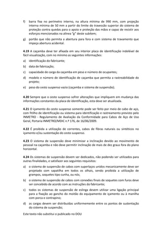 Este texto não substitui o publicado no DOU
f) barra fixa no perímetro interno, na altura mínima de 990 mm, com projeção
interna mínima de 50 mm a partir do limite do travessão superior do sistema de
proteção contra quedas para o apoio e proteção das mãos e capaz de resistir aos
esforços mencionados na alínea “g” deste subitem;
g) portão que não permita a abertura para fora e com sistema de travamento que
impeça abertura acidental.
4.19 A caçamba deve ter afixada em seu interior placa de identificação indelével de
fácil visualização, com no mínimo as seguintes informações:
a) identificação do fabricante;
b) data de fabricação;
c) capacidade de carga da caçamba em peso e número de ocupantes;
d) modelo e número de identificação de caçamba que permita a rastreabilidade do
projeto;
e) peso do cesto suspenso vazio (caçamba e sistema de suspensão).
4.20 Sempre que o cesto suspenso sofrer alterações que impliquem em mudança das
informações constantes da placa de identificação, esta deve ser atualizada.
4.21 O içamento do cesto suspenso somente pode ser feito por meio de cabo de aço,
com fitilho de identificação ou sistema para identificação e rastreamento previsto pelo
INMETRO - Regulamento de Avaliação da Conformidade para Cabos de Aço de Uso
Geral, Portaria INMETRO/MDIC n.º 176, de 16/06/2009.
4.22 É proibida a utilização de correntes, cabos de fibras naturais ou sintéticos no
içamento e/ou sustentação do cesto suspenso.
4.23 O sistema de suspensão deve minimizar a inclinação devido ao movimento de
pessoal na caçamba e não deve permitir inclinação de mais de dez graus fora do plano
horizontal.
4.24 Os sistemas de suspensão devem ser dedicados, não podendo ser utilizados para
outras finalidades, e satisfazer aos seguintes requisitos:
a) o sistema de suspensão de cabos com superlaços unidos mecanicamente deve ser
projetado com sapatilha em todos os olhais, sendo proibida a utilização de
grampos, soquetes tipo cunha, ou nós;
b) o sistema de suspensão de cabos com conexões finais de soquetes com furos deve
ser concebido de acordo com as instruções do fabricante;
c) todos os sistemas de suspensão de eslinga devem utilizar uma ligação principal
para a fixação ao gancho do moitão do equipamento de içamento ou à manilha
com porca e contrapino;
d) as cargas devem ser distribuídas uniformemente entre os pontos de sustentação
do sistema de suspensão;
 