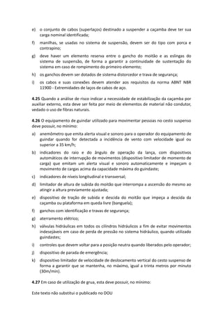Este texto não substitui o publicado no DOU
e) o conjunto de cabos (superlaços) destinado a suspender a caçamba deve ter sua
carga nominal identificada;
f) manilhas, se usadas no sistema de suspensão, devem ser do tipo com porca e
contrapino;
g) deve haver um elemento reserva entre o gancho do moitão e as eslingas do
sistema de suspensão, de forma a garantir a continuidade de sustentação do
sistema em caso de rompimento do primeiro elemento;
h) os ganchos devem ser dotados de sistema distorcedor e trava de segurança;
i) os cabos e suas conexões devem atender aos requisitos da norma ABNT NBR
11900 - Extremidades de laços de cabos de aço.
4.25 Quando a análise de risco indicar a necessidade de estabilização da caçamba por
auxiliar externo, esta deve ser feita por meio de elementos de material não condutor,
vedado o uso de fibras naturais.
4.26 O equipamento de guindar utilizado para movimentar pessoas no cesto suspenso
deve possuir, no mínimo:
a) anemômetro que emita alerta visual e sonoro para o operador do equipamento de
guindar quando for detectada a incidência de vento com velocidade igual ou
superior a 35 km/h;
b) indicadores do raio e do ângulo de operação da lança, com dispositivos
automáticos de interrupção de movimentos (dispositivo limitador de momento de
carga) que emitam um alerta visual e sonoro automaticamente e impeçam o
movimento de cargas acima da capacidade máxima do guindaste;
c) indicadores de níveis longitudinal e transversal;
d) limitador de altura de subida do moitão que interrompa a ascensão do mesmo ao
atingir a altura previamente ajustada;
e) dispositivo de tração de subida e descida do moitão que impeça a descida da
caçamba ou plataforma em queda livre (banguela);
f) ganchos com identificação e travas de segurança;
g) aterramento elétrico;
h) válvulas hidráulicas em todos os cilindros hidráulicos a fim de evitar movimentos
indesejáveis em caso de perda de pressão no sistema hidráulico, quando utilizado
guindastes;
i) controles que devem voltar para a posição neutra quando liberados pelo operador;
j) dispositivo de parada de emergência;
k) dispositivo limitador de velocidade de deslocamento vertical do cesto suspenso de
forma a garantir que se mantenha, no máximo, igual a trinta metros por minuto
(30m/min).
4.27 Em caso de utilização de grua, esta deve possuir, no mínimo:
 