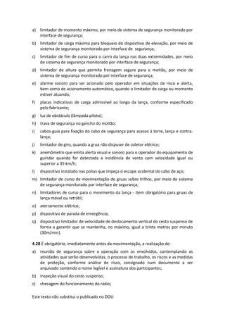 Este texto não substitui o publicado no DOU
a) limitador de momento máximo, por meio de sistema de segurança monitorado por
interface de segurança;
b) limitador de carga máxima para bloqueio do dispositivo de elevação, por meio de
sistema de segurança monitorado por interface de segurança;
c) limitador de fim de curso para o carro da lança nas duas extremidades, por meio
de sistema de segurança monitorado por interface de segurança;
d) limitador de altura que permita frenagem segura para o moitão, por meio de
sistema de segurança monitorado por interface de segurança;
e) alarme sonoro para ser acionado pelo operador em situações de risco e alerta,
bem como de acionamento automático, quando o limitador de carga ou momento
estiver atuando;
f) placas indicativas de carga admissível ao longo da lança, conforme especificado
pelo fabricante;
g) luz de obstáculo (lâmpada piloto);
h) trava de segurança no gancho do moitão;
i) cabos-guia para fixação do cabo de segurança para acesso à torre, lança e contra-
lança;
j) limitador de giro, quando a grua não dispuser de coletor elétrico;
k) anemômetro que emita alerta visual e sonoro para o operador do equipamento de
guindar quando for detectada a incidência de vento com velocidade igual ou
superior a 35 km/h;
l) dispositivo instalado nas polias que impeça o escape acidental do cabo de aço;
m) limitador de curso de movimentação de gruas sobre trilhos, por meio de sistema
de segurança monitorado por interface de segurança;
n) limitadores de curso para o movimento da lança - item obrigatório para gruas de
lança móvel ou retrátil;
o) aterramento elétrico;
p) dispositivo de parada de emergência;
q) dispositivo limitador de velocidade de deslocamento vertical do cesto suspenso de
forma a garantir que se mantenha, no máximo, igual a trinta metros por minuto
(30m/min).
4.28 É obrigatório, imediatamente antes da movimentação, a realização de:
a) reunião de segurança sobre a operação com os envolvidos, contemplando as
atividades que serão desenvolvidas, o processo de trabalho, os riscos e as medidas
de proteção, conforme análise de risco, consignado num documento a ser
arquivado contendo o nome legível e assinatura dos participantes;
b) inspeção visual do cesto suspenso;
c) checagem do funcionamento do rádio;
 