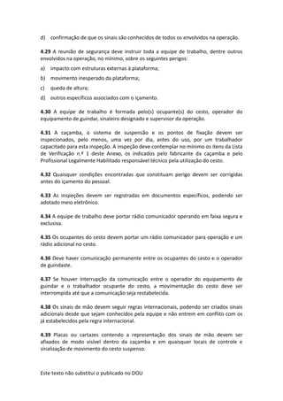 Este texto não substitui o publicado no DOU
d) confirmação de que os sinais são conhecidos de todos os envolvidos na operação.
4.29 A reunião de segurança deve instruir toda a equipe de trabalho, dentre outros
envolvidos na operação, no mínimo, sobre os seguintes perigos:
a) impacto com estruturas externas à plataforma;
b) movimento inesperado da plataforma;
c) queda de altura;
d) outros específicos associados com o içamento.
4.30 A equipe de trabalho é formada pelo(s) ocupante(s) do cesto, operador do
equipamento de guindar, sinaleiro designado e supervisor da operação.
4.31 A caçamba, o sistema de suspensão e os pontos de fixação devem ser
inspecionados, pelo menos, uma vez por dia, antes do uso, por um trabalhador
capacitado para esta inspeção. A inspeção deve contemplar no mínimo os itens da Lista
de Verificação n.º 1 deste Anexo, os indicados pelo fabricante da caçamba e pelo
Profissional Legalmente Habilitado responsável técnico pela utilização do cesto.
4.32 Quaisquer condições encontradas que constituam perigo devem ser corrigidas
antes do içamento do pessoal.
4.33 As inspeções devem ser registradas em documentos específicos, podendo ser
adotado meio eletrônico.
4.34 A equipe de trabalho deve portar rádio comunicador operando em faixa segura e
exclusiva.
4.35 Os ocupantes do cesto devem portar um rádio comunicador para operação e um
rádio adicional no cesto.
4.36 Deve haver comunicação permanente entre os ocupantes do cesto e o operador
de guindaste.
4.37 Se houver interrupção da comunicação entre o operador do equipamento de
guindar e o trabalhador ocupante do cesto, a movimentação do cesto deve ser
interrompida até que a comunicação seja restabelecida.
4.38 Os sinais de mão devem seguir regras internacionais, podendo ser criados sinais
adicionais desde que sejam conhecidos pela equipe e não entrem em conflito com os
já estabelecidos pela regra internacional.
4.39 Placas ou cartazes contendo a representação dos sinais de mão devem ser
afixados de modo visível dentro da caçamba e em quaisquer locais de controle e
sinalização de movimento do cesto suspenso.
 