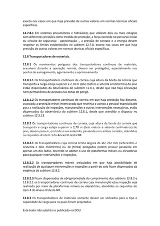 Este texto não substitui o publicado no DOU
exceto nos casos em que haja previsão de outros valores em normas técnicas oficiais
específicas.
12.7.8.1 Em sistemas pneumáticos e hidráulicos que utilizam dois ou mais estágios
com diferentes pressões como medida de proteção, a força exercida no percurso inicial
ou circuito de segurança - aproximação -, a pressão de contato e a energia devem
respeitar os limites estabelecidos no subitem 12.7.8, exceto nos casos em que haja
previsão de outros valores em normas técnicas oficiais específicas.
12.8 Transportadores de materiais.
12.8.1 Os movimentos perigosos dos transportadores contínuos de materiais,
acessíveis durante a operação normal, devem ser protegidos, especialmente nos
pontos de esmagamento, agarramento e aprisionamento.
12.8.1.1 Os transportadores contínuos de correia cuja altura da borda da correia que
transporta a carga esteja superior a 2,70 m (dois metros e setenta centímetros) do piso
estão dispensados da observância do subitem 12.8.1, desde que não haja circulação
nem permanência de pessoas nas zonas de perigo.
12.8.1.2 Os transportadores contínuos de correia em que haja proteção fixa distante,
associada a proteção móvel intertravada que restrinja o acesso a pessoal especializado
para a realização de inspeções, manutenções e outras intervenções necessárias, estão
dispensados da observância do subitem 12.8.1, desde que atendido o disposto no
subitem 12.5.13.
12.8.2 Os transportadores contínuos de correia, cuja altura da borda da correia que
transporta a carga esteja superior a 2,70 m (dois metros e setenta centímetros) do
piso, devem possuir, em toda a sua extensão, passarelas em ambos os lados, atendidos
os requisitos do item 3 do Anexo III desta NR.
12.8.2.1 Os transportadores cuja correia tenha largura de até 762 mm (setecentos e
sessenta e dois milímetros) ou 30 (trinta) polegadas podem possuir passarela em
apenas um dos lados, devendo-se adotar o uso de plataformas móveis ou elevatórias
para quaisquer intervenções e inspeções.
12.8.2.2 Os transportadores móveis articulados em que haja possibilidade de
realização de quaisquer intervenções e inspeções a partir do solo ficam dispensados da
exigência do subitem 12.8.2.
12.8.2.3 Ficam dispensados da obrigatoriedade do cumprimento dos subitens 12.8.2 e
12.8.2.1 os transportadores contínuos de correia cuja manutenção e/ou inspeção seja
realizada por meio de plataformas móveis ou elevatórias, atendidos os requisitos do
item 4 do Anexo III desta NR.
12.8.3 Os transportadores de materiais somente devem ser utilizados para o tipo e
capacidade de carga para os quais foram projetados.
 