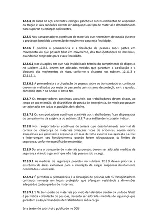 Este texto não substitui o publicado no DOU
12.8.4 Os cabos de aço, correntes, eslingas, ganchos e outros elementos de suspensão
ou tração e suas conexões devem ser adequados ao tipo de material e dimensionados
para suportar os esforços solicitantes.
12.8.5 Nos transportadores contínuos de materiais que necessitem de parada durante
o processo é proibida a reversão de movimento para esta finalidade.
12.8.6 É proibida a permanência e a circulação de pessoas sobre partes em
movimento, ou que possam ficar em movimento, dos transportadores de materiais,
quando não projetadas para essas finalidades.
12.8.6.1 Nas situações em que haja inviabilidade técnica do cumprimento do disposto
no subitem 12.8.6, devem ser adotadas medidas que garantam a paralisação e o
bloqueio dos movimentos de risco, conforme o disposto nos subitens 12.11.3 e
12.11.3.1.
12.8.6.2 A permanência e a circulação de pessoas sobre os transportadores contínuos
devem ser realizadas por meio de passarelas com sistema de proteção contra quedas,
conforme item 7 do Anexo III desta NR.
12.8.7 Os transportadores contínuos acessíveis aos trabalhadores devem dispor, ao
longo de sua extensão, de dispositivos de parada de emergência, de modo que possam
ser acionados em todas as posições de trabalho.
12.8.7.1 Os transportadores contínuos acessíveis aos trabalhadores ficam dispensados
do cumprimento da exigência do subitem 12.8.7 se a análise de risco assim indicar.
12.8.8 Nos transportadores contínuos de correia cujo desalinhamento anormal da
correia ou sobrecarga de materiais ofereçam riscos de acidentes, devem existir
dispositivos que garantam a segurança em caso de falha durante sua operação normal
e interrompam seu funcionamento quando forem ultrapassados os limites de
segurança, conforme especificado em projeto.
12.8.9 Durante o transporte de materiais suspensos, devem ser adotadas medidas de
segurança visando a garantir que não haja pessoas sob a carga.
12.8.9.1 As medidas de segurança previstas no subitem 12.8.9 devem priorizar a
existência de áreas exclusivas para a circulação de cargas suspensas devidamente
delimitadas e sinalizadas.
12.8.9.2 É permitida a permanência e a circulação de pessoas sob os transportadores
contínuos somente em locais protegidos que ofereçam resistência e dimensões
adequadas contra quedas de materiais.
12.8.9.2.1 No transporte de materiais por meio de teleférico dentro da unidade fabril,
é permitida a circulação de pessoas, devendo ser adotadas medidas de segurança que
garantam a não permanência de trabalhadores sob a carga.
 