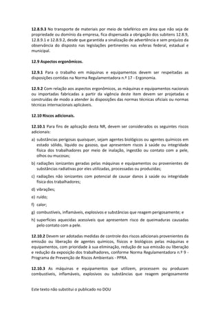 Este texto não substitui o publicado no DOU
12.8.9.3 No transporte de materiais por meio de teleférico em área que não seja de
propriedade ou domínio da empresa, fica dispensada a obrigação dos subitens 12.8.9,
12.8.9.1 e 12.8.9.2, desde que garantida a sinalização de advertência e sem prejuízo da
observância do disposto nas legislações pertinentes nas esferas federal, estadual e
municipal.
12.9 Aspectos ergonômicos.
12.9.1 Para o trabalho em máquinas e equipamentos devem ser respeitadas as
disposições contidas na Norma Regulamentadora n.º 17 - Ergonomia.
12.9.2 Com relação aos aspectos ergonômicos, as máquinas e equipamentos nacionais
ou importadas fabricadas a partir da vigência deste item devem ser projetadas e
construídas de modo a atender às disposições das normas técnicas oficiais ou normas
técnicas internacionais aplicáveis.
12.10 Riscos adicionais.
12.10.1 Para fins de aplicação desta NR, devem ser considerados os seguintes riscos
adicionais:
a) substâncias perigosas quaisquer, sejam agentes biológicos ou agentes químicos em
estado sólido, líquido ou gasoso, que apresentem riscos à saúde ou integridade
física dos trabalhadores por meio de inalação, ingestão ou contato com a pele,
olhos ou mucosas;
b) radiações ionizantes geradas pelas máquinas e equipamentos ou provenientes de
substâncias radiativas por eles utilizadas, processadas ou produzidas;
c) radiações não ionizantes com potencial de causar danos à saúde ou integridade
física dos trabalhadores;
d) vibrações;
e) ruído;
f) calor;
g) combustíveis, inflamáveis, explosivos e substâncias que reagem perigosamente; e
h) superfícies aquecidas acessíveis que apresentem risco de queimaduras causadas
pelo contato com a pele.
12.10.2 Devem ser adotadas medidas de controle dos riscos adicionais provenientes da
emissão ou liberação de agentes químicos, físicos e biológicos pelas máquinas e
equipamentos, com prioridade à sua eliminação, redução de sua emissão ou liberação
e redução da exposição dos trabalhadores, conforme Norma Regulamentadora n.º 9 -
Programa de Prevenção de Riscos Ambientais - PPRA.
12.10.3 As máquinas e equipamentos que utilizem, processem ou produzam
combustíveis, inflamáveis, explosivos ou substâncias que reagem perigosamente
 