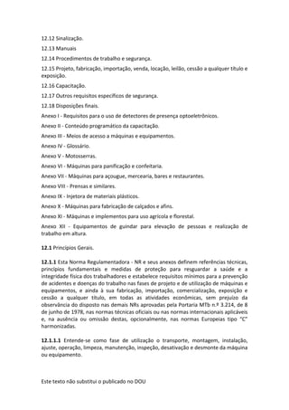 Este texto não substitui o publicado no DOU
12.12 Sinalização.
12.13 Manuais
12.14 Procedimentos de trabalho e segurança.
12.15 Projeto, fabricação, importação, venda, locação, leilão, cessão a qualquer título e
exposição.
12.16 Capacitação.
12.17 Outros requisitos específicos de segurança.
12.18 Disposições finais.
Anexo I - Requisitos para o uso de detectores de presença optoeletrônicos.
Anexo II - Conteúdo programático da capacitação.
Anexo III - Meios de acesso a máquinas e equipamentos.
Anexo IV - Glossário.
Anexo V - Motosserras.
Anexo VI - Máquinas para panificação e confeitaria.
Anexo VII - Máquinas para açougue, mercearia, bares e restaurantes.
Anexo VIII - Prensas e similares.
Anexo IX - Injetora de materiais plásticos.
Anexo X - Máquinas para fabricação de calçados e afins.
Anexo XI - Máquinas e implementos para uso agrícola e florestal.
Anexo XII - Equipamentos de guindar para elevação de pessoas e realização de
trabalho em altura.
12.1 Princípios Gerais.
12.1.1 Esta Norma Regulamentadora - NR e seus anexos definem referências técnicas,
princípios fundamentais e medidas de proteção para resguardar a saúde e a
integridade física dos trabalhadores e estabelece requisitos mínimos para a prevenção
de acidentes e doenças do trabalho nas fases de projeto e de utilização de máquinas e
equipamentos, e ainda à sua fabricação, importação, comercialização, exposição e
cessão a qualquer título, em todas as atividades econômicas, sem prejuízo da
observância do disposto nas demais NRs aprovadas pela Portaria MTb n.º 3.214, de 8
de junho de 1978, nas normas técnicas oficiais ou nas normas internacionais aplicáveis
e, na ausência ou omissão destas, opcionalmente, nas normas Europeias tipo “C”
harmonizadas.
12.1.1.1 Entende-se como fase de utilização o transporte, montagem, instalação,
ajuste, operação, limpeza, manutenção, inspeção, desativação e desmonte da máquina
ou equipamento.
 