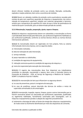 Este texto não substitui o publicado no DOU
devem oferecer medidas de proteção contra sua emissão, liberação, combustão,
explosão e reação acidentais, bem como a ocorrência de incêndio.
12.10.4 Devem ser adotadas medidas de proteção contra queimaduras causadas pelo
contato da pele com superfícies aquecidas de máquinas e equipamentos, tais como a
redução da temperatura superficial, isolação com materiais apropriados e barreiras,
sempre que a temperatura da superfície for maior do que o limiar de queimaduras do
material do qual é constituída, para um determinado período de contato.
12.11 Manutenção, inspeção, preparação, ajuste, reparo e limpeza.
12.11.1 As máquinas e equipamentos devem ser submetidos a manutenções na forma
e periodicidade determinada pelo fabricante, por profissional legalmente habilitado ou
por profissional qualificado, conforme as normas técnicas oficiais ou normas técnicas
internacionais aplicáveis.
12.11.2 As manutenções devem ser registradas em livro próprio, ficha ou sistema
informatizado interno da empresa, com os seguintes dados:
a) intervenções realizadas;
b) data da realização de cada intervenção;
c) serviço realizado;
d) peças reparadas ou substituídas;
e) condições de segurança do equipamento;
f) indicação conclusiva quanto às condições de segurança da máquina; e
g) nome do responsável pela execução das intervenções.
12.11.2.1 O registro das manutenções deve ficar disponível aos trabalhadores
envolvidos na operação, manutenção e reparos, bem como à Comissão Interna de
Prevenção de Acidentes - CIPA, ao Serviço de Segurança e Medicina do Trabalho -
SESMT e à Auditoria Fiscal do Trabalho.
12.11.2.2 As manutenções de itens que influenciem na segurança devem:
a) no caso de preventivas, possuir cronograma de execução;
b) no caso de preditivas, possuir descrição das técnicas de análise e meios de
supervisão centralizados ou de amostragem.
12.11.3 A manutenção, inspeção, reparos, limpeza, ajuste e outras intervenções que se
fizerem necessárias devem ser executadas por profissionais capacitados, qualificados
ou legalmente habilitados, formalmente autorizados pelo empregador, com as
máquinas e equipamentos parados e adoção dos seguintes procedimentos:
a) isolamento e descarga de todas as fontes de energia das máquinas e equipamentos,
de modo visível ou facilmente identificável por meio dos dispositivos de comando;
 