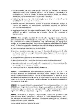 Este texto não substitui o publicado no DOU
b) bloqueio mecânico e elétrico na posição “desligado” ou “fechado” de todos os
dispositivos de corte de fontes de energia, a fim de impedir a reenergização, e
sinalização com cartão ou etiqueta de bloqueio contendo o horário e a data do
bloqueio, o motivo da manutenção e o nome do responsável;
c) medidas que garantam que à jusante dos pontos de corte de energia não exista
possibilidade de gerar risco de acidentes;
d) medidas adicionais de segurança, quando for realizada manutenção, inspeção e
reparos de máquinas ou equipamentos sustentadas somente por sistemas
hidráulicos e pneumáticos; e
e) sistemas de retenção com trava mecânica, para evitar o movimento de retorno
acidental de partes basculadas ou articuladas abertas das máquinas e
equipamentos.
12.11.3.1 Para situações especiais de manutenção, regulagem, ajuste, limpeza,
pesquisa de defeitos e inconformidades, em que não seja possível o cumprimento das
condições estabelecidas no subitem 12.11.3, e em outras situações que impliquem a
redução do nível de segurança das máquinas e equipamentos e houver necessidade de
acesso às zonas de perigo, deve ser possível selecionar um modo de operação que:
a) torne inoperante o modo de comando automático;
b) permita a realização dos serviços com o uso de dispositivo de acionamento de ação
continuada associado à redução da velocidade, ou dispositivos de comando por
movimento limitado;
c) impeça a mudança por trabalhadores não autorizados;
d) a seleção corresponda a um único modo de comando ou de funcionamento;
e) quando selecionado, tenha prioridade sobre todos os outros sistemas de comando,
com exceção da parada de emergência; e
f) torne a seleção visível, clara e facilmente identificável.
12.11.3.2 Ficam dispensadas do atendimento dos subitens 12.11.3 e 12.11.3.1, as
situações especiais de manutenção, regulagem, ajuste, pesquisa de defeitos e
inconformidades que não ofereçam riscos às pessoas envolvidas na realização destas
atividades, que não impliquem na redução do nível de segurança e que não necessitem
de acesso às zonas de perigo, desde que executadas sob supervisão do empregador ou
pessoa por ele designada.
12.11.3.3 Na impossibilidade técnica da aplicação das medidas dos subitens 12.11.3 e
12.11.3.1, em função de inércia térmica do processo, podem ser adotadas outras
medidas de segurança, desde que sejam planejadas e gerenciadas por profissional
legalmente habilitado e resguardem a segurança e a saúde dos trabalhadores.
12.11.4 A manutenção de máquinas e equipamentos contemplará, quando indicado
pelo fabricante, dentre outros itens, a realização de Ensaios Não Destrutivos - ENDs,
nas estruturas e componentes submetidos a solicitações de força e cuja ruptura ou
desgaste possa ocasionar acidentes.
 