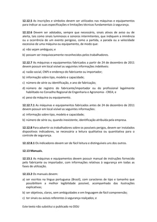 Este texto não substitui o publicado no DOU
12.12.5 As inscrições e símbolos devem ser utilizados nas máquinas e equipamentos
para indicar as suas especificações e limitações técnicas fundamentais à segurança.
12.12.6 Devem ser adotados, sempre que necessário, sinais ativos de aviso ou de
alerta, tais como sinais luminosos e sonoros intermitentes, que indiquem a iminência
ou a ocorrência de um evento perigoso, como a partida, a parada ou a velocidade
excessiva de uma máquina ou equipamento, de modo que:
a) não sejam ambíguos; e
b) possam ser inequivocamente reconhecidos pelos trabalhadores.
12.12.7 As máquinas e equipamentos fabricados a partir de 24 de dezembro de 2011
devem possuir em local visível as seguintes informações indeléveis:
a) razão social, CNPJ e endereço do fabricante ou importador;
b) informação sobre tipo, modelo e capacidade;
c) número de série ou identificação, e ano de fabricação;
d) número de registro do fabricante/importador ou do profissional legalmente
habilitado no Conselho Regional de Engenharia e Agronomia - CREA; e
e) peso da máquina ou equipamento.
12.12.7.1 As máquinas e equipamentos fabricados antes de 24 de dezembro de 2011
devem possuir em local visível as seguintes informações:
a) informação sobre tipo, modelo e capacidade;
b) número de série ou, quando inexistente, identificação atribuída pela empresa.
12.12.8 Para advertir os trabalhadores sobre os possíveis perigos, devem ser instalados
dispositivos indicadores, se necessária a leitura qualitativa ou quantitativa para o
controle de segurança.
12.12.8.1 Os indicadores devem ser de fácil leitura e distinguíveis uns dos outros.
12.13 Manuais.
12.13.1 As máquinas e equipamentos devem possuir manual de instruções fornecido
pelo fabricante ou importador, com informações relativas à segurança em todas as
fases de utilização.
12.13.2 Os manuais devem:
a) ser escritos na língua portuguesa (Brasil), com caracteres de tipo e tamanho que
possibilitem a melhor legibilidade possível, acompanhado das ilustrações
explicativas;
b) ser objetivos, claros, sem ambiguidades e em linguagem de fácil compreensão;
c) ter sinais ou avisos referentes à segurança realçados; e
 