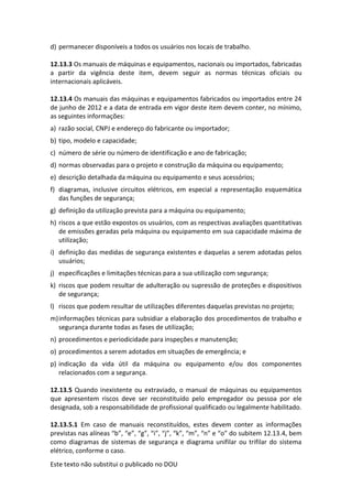 Este texto não substitui o publicado no DOU
d) permanecer disponíveis a todos os usuários nos locais de trabalho.
12.13.3 Os manuais de máquinas e equipamentos, nacionais ou importados, fabricadas
a partir da vigência deste item, devem seguir as normas técnicas oficiais ou
internacionais aplicáveis.
12.13.4 Os manuais das máquinas e equipamentos fabricados ou importados entre 24
de junho de 2012 e a data de entrada em vigor deste item devem conter, no mínimo,
as seguintes informações:
a) razão social, CNPJ e endereço do fabricante ou importador;
b) tipo, modelo e capacidade;
c) número de série ou número de identificação e ano de fabricação;
d) normas observadas para o projeto e construção da máquina ou equipamento;
e) descrição detalhada da máquina ou equipamento e seus acessórios;
f) diagramas, inclusive circuitos elétricos, em especial a representação esquemática
das funções de segurança;
g) definição da utilização prevista para a máquina ou equipamento;
h) riscos a que estão expostos os usuários, com as respectivas avaliações quantitativas
de emissões geradas pela máquina ou equipamento em sua capacidade máxima de
utilização;
i) definição das medidas de segurança existentes e daquelas a serem adotadas pelos
usuários;
j) especificações e limitações técnicas para a sua utilização com segurança;
k) riscos que podem resultar de adulteração ou supressão de proteções e dispositivos
de segurança;
l) riscos que podem resultar de utilizações diferentes daquelas previstas no projeto;
m)informações técnicas para subsidiar a elaboração dos procedimentos de trabalho e
segurança durante todas as fases de utilização;
n) procedimentos e periodicidade para inspeções e manutenção;
o) procedimentos a serem adotados em situações de emergência; e
p) indicação da vida útil da máquina ou equipamento e/ou dos componentes
relacionados com a segurança.
12.13.5 Quando inexistente ou extraviado, o manual de máquinas ou equipamentos
que apresentem riscos deve ser reconstituído pelo empregador ou pessoa por ele
designada, sob a responsabilidade de profissional qualificado ou legalmente habilitado.
12.13.5.1 Em caso de manuais reconstituídos, estes devem conter as informações
previstas nas alíneas “b”, “e”, “g”, “i”, “j”, “k”, “m”, “n” e “o” do subitem 12.13.4, bem
como diagramas de sistemas de segurança e diagrama unifilar ou trifilar do sistema
elétrico, conforme o caso.
 