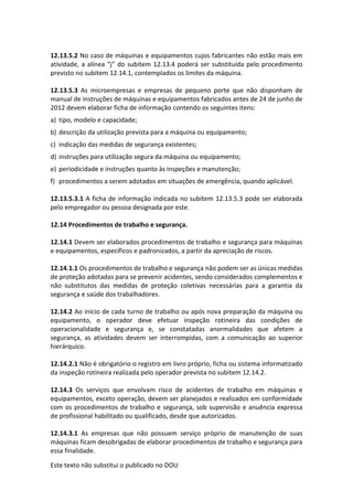 Este texto não substitui o publicado no DOU
12.13.5.2 No caso de máquinas e equipamentos cujos fabricantes não estão mais em
atividade, a alínea “j” do subitem 12.13.4 poderá ser substituída pelo procedimento
previsto no subitem 12.14.1, contemplados os limites da máquina.
12.13.5.3 As microempresas e empresas de pequeno porte que não disponham de
manual de instruções de máquinas e equipamentos fabricados antes de 24 de junho de
2012 devem elaborar ficha de informação contendo os seguintes itens:
a) tipo, modelo e capacidade;
b) descrição da utilização prevista para a máquina ou equipamento;
c) indicação das medidas de segurança existentes;
d) instruções para utilização segura da máquina ou equipamento;
e) periodicidade e instruções quanto às inspeções e manutenção;
f) procedimentos a serem adotados em situações de emergência, quando aplicável.
12.13.5.3.1 A ficha de informação indicada no subitem 12.13.5.3 pode ser elaborada
pelo empregador ou pessoa designada por este.
12.14 Procedimentos de trabalho e segurança.
12.14.1 Devem ser elaborados procedimentos de trabalho e segurança para máquinas
e equipamentos, específicos e padronizados, a partir da apreciação de riscos.
12.14.1.1 Os procedimentos de trabalho e segurança não podem ser as únicas medidas
de proteção adotadas para se prevenir acidentes, sendo considerados complementos e
não substitutos das medidas de proteção coletivas necessárias para a garantia da
segurança e saúde dos trabalhadores.
12.14.2 Ao início de cada turno de trabalho ou após nova preparação da máquina ou
equipamento, o operador deve efetuar inspeção rotineira das condições de
operacionalidade e segurança e, se constatadas anormalidades que afetem a
segurança, as atividades devem ser interrompidas, com a comunicação ao superior
hierárquico.
12.14.2.1 Não é obrigatório o registro em livro próprio, ficha ou sistema informatizado
da inspeção rotineira realizada pelo operador prevista no subitem 12.14.2.
12.14.3 Os serviços que envolvam risco de acidentes de trabalho em máquinas e
equipamentos, exceto operação, devem ser planejados e realizados em conformidade
com os procedimentos de trabalho e segurança, sob supervisão e anuência expressa
de profissional habilitado ou qualificado, desde que autorizados.
12.14.3.1 As empresas que não possuem serviço próprio de manutenção de suas
máquinas ficam desobrigadas de elaborar procedimentos de trabalho e segurança para
essa finalidade.
 