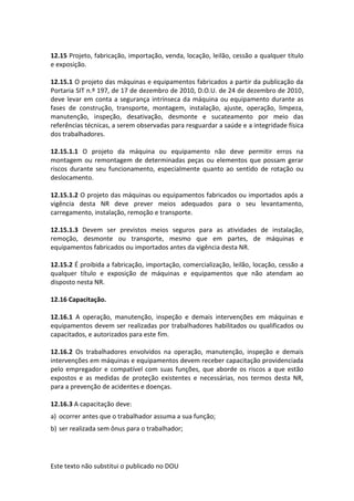Este texto não substitui o publicado no DOU
12.15 Projeto, fabricação, importação, venda, locação, leilão, cessão a qualquer título
e exposição.
12.15.1 O projeto das máquinas e equipamentos fabricados a partir da publicação da
Portaria SIT n.º 197, de 17 de dezembro de 2010, D.O.U. de 24 de dezembro de 2010,
deve levar em conta a segurança intrínseca da máquina ou equipamento durante as
fases de construção, transporte, montagem, instalação, ajuste, operação, limpeza,
manutenção, inspeção, desativação, desmonte e sucateamento por meio das
referências técnicas, a serem observadas para resguardar a saúde e a integridade física
dos trabalhadores.
12.15.1.1 O projeto da máquina ou equipamento não deve permitir erros na
montagem ou remontagem de determinadas peças ou elementos que possam gerar
riscos durante seu funcionamento, especialmente quanto ao sentido de rotação ou
deslocamento.
12.15.1.2 O projeto das máquinas ou equipamentos fabricados ou importados após a
vigência desta NR deve prever meios adequados para o seu levantamento,
carregamento, instalação, remoção e transporte.
12.15.1.3 Devem ser previstos meios seguros para as atividades de instalação,
remoção, desmonte ou transporte, mesmo que em partes, de máquinas e
equipamentos fabricados ou importados antes da vigência desta NR.
12.15.2 É proibida a fabricação, importação, comercialização, leilão, locação, cessão a
qualquer título e exposição de máquinas e equipamentos que não atendam ao
disposto nesta NR.
12.16 Capacitação.
12.16.1 A operação, manutenção, inspeção e demais intervenções em máquinas e
equipamentos devem ser realizadas por trabalhadores habilitados ou qualificados ou
capacitados, e autorizados para este fim.
12.16.2 Os trabalhadores envolvidos na operação, manutenção, inspeção e demais
intervenções em máquinas e equipamentos devem receber capacitação providenciada
pelo empregador e compatível com suas funções, que aborde os riscos a que estão
expostos e as medidas de proteção existentes e necessárias, nos termos desta NR,
para a prevenção de acidentes e doenças.
12.16.3 A capacitação deve:
a) ocorrer antes que o trabalhador assuma a sua função;
b) ser realizada sem ônus para o trabalhador;
 