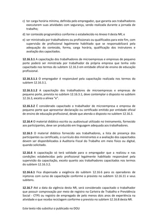 Este texto não substitui o publicado no DOU
c) ter carga horária mínima, definida pelo empregador, que garanta aos trabalhadores
executarem suas atividades com segurança, sendo realizada durante a jornada de
trabalho;
d) ter conteúdo programático conforme o estabelecido no Anexo II desta NR; e
e) ser ministrada por trabalhadores ou profissionais ou qualificados para este fim, com
supervisão de profissional legalmente habilitado que se responsabilizará pela
adequação do conteúdo, forma, carga horária, qualificação dos instrutores e
avaliação dos capacitados.
12.16.3.1 A capacitação dos trabalhadores de microempresas e empresas de pequeno
porte poderá ser ministrada por trabalhador da própria empresa que tenha sido
capacitado nos termos do subitem 12.16.3 em entidade oficial de ensino de educação
profissional.
12.16.3.1.1 O empregador é responsável pela capacitação realizada nos termos do
subitem 12.16.3.1.
12.16.3.1.2 A capacitação dos trabalhadores de microempresas e empresas de
pequeno porte, prevista no subitem 12.16.3.1, deve contemplar o disposto no subitem
12.16.3, exceto a alínea “e”.
12.16.3.2 É considerado capacitado o trabalhador de microempresa e empresa de
pequeno porte que apresentar declaração ou certificado emitido por entidade oficial
de ensino de educação profissional, desde que atenda o disposto no subitem 12.16.3.
12.16.4 O material didático escrito ou audiovisual utilizado no treinamento, fornecido
aos participantes, deve ser produzido em linguagem adequada aos trabalhadores.
12.16.5 O material didático fornecido aos trabalhadores, a lista de presença dos
participantes ou certificado, o currículo dos ministrantes e a avaliação dos capacitados
devem ser disponibilizados à Auditoria Fiscal do Trabalho em meio físico ou digital,
quando solicitado.
12.16.6 A capacitação só terá validade para o empregador que a realizou e nas
condições estabelecidas pelo profissional legalmente habilitado responsável pela
supervisão da capacitação, exceto quanto aos trabalhadores capacitados nos termos
do subitem 12.16.3.2.
12.16.6.1 Fica dispensada a exigência do subitem 12.16.6 para os operadores de
injetoras com curso de capacitação conforme o previsto no subitem 12.16.11 e seus
subitens.
12.16.7 Até a data da vigência desta NR, será considerado capacitado o trabalhador
que possuir comprovação por meio de registro na Carteira de Trabalho e Previdência
Social - CTPS ou registro de empregado de pelo menos dois anos de experiência na
atividade e que receba reciclagem conforme o previsto no subitem 12.16.8 desta NR.
 