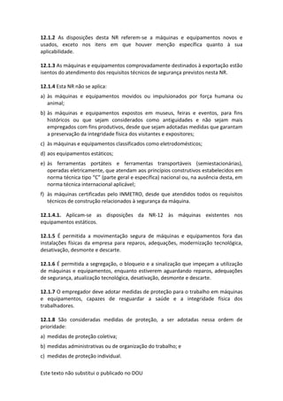 Este texto não substitui o publicado no DOU
12.1.2 As disposições desta NR referem-se a máquinas e equipamentos novos e
usados, exceto nos itens em que houver menção específica quanto à sua
aplicabilidade.
12.1.3 As máquinas e equipamentos comprovadamente destinados à exportação estão
isentos do atendimento dos requisitos técnicos de segurança previstos nesta NR.
12.1.4 Esta NR não se aplica:
a) às máquinas e equipamentos movidos ou impulsionados por força humana ou
animal;
b) às máquinas e equipamentos expostos em museus, feiras e eventos, para fins
históricos ou que sejam considerados como antiguidades e não sejam mais
empregados com fins produtivos, desde que sejam adotadas medidas que garantam
a preservação da integridade física dos visitantes e expositores;
c) às máquinas e equipamentos classificados como eletrodomésticos;
d) aos equipamentos estáticos;
e) às ferramentas portáteis e ferramentas transportáveis (semiestacionárias),
operadas eletricamente, que atendam aos princípios construtivos estabelecidos em
norma técnica tipo “C” (parte geral e específica) nacional ou, na ausência desta, em
norma técnica internacional aplicável;
f) às máquinas certificadas pelo INMETRO, desde que atendidos todos os requisitos
técnicos de construção relacionados à segurança da máquina.
12.1.4.1. Aplicam-se as disposições da NR-12 às máquinas existentes nos
equipamentos estáticos.
12.1.5 É permitida a movimentação segura de máquinas e equipamentos fora das
instalações físicas da empresa para reparos, adequações, modernização tecnológica,
desativação, desmonte e descarte.
12.1.6 É permitida a segregação, o bloqueio e a sinalização que impeçam a utilização
de máquinas e equipamentos, enquanto estiverem aguardando reparos, adequações
de segurança, atualização tecnológica, desativação, desmonte e descarte.
12.1.7 O empregador deve adotar medidas de proteção para o trabalho em máquinas
e equipamentos, capazes de resguardar a saúde e a integridade física dos
trabalhadores.
12.1.8 São consideradas medidas de proteção, a ser adotadas nessa ordem de
prioridade:
a) medidas de proteção coletiva;
b) medidas administrativas ou de organização do trabalho; e
c) medidas de proteção individual.
 