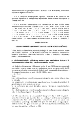 Este texto não substitui o publicado no DOU
representantes da categoria profissional e Auditoria Fiscal do Trabalho, apresentado
em formato digital ou meio físico.
12.18.3 As máquinas autopropelidas agrícolas, florestais e de construção em
aplicações agroflorestais e respectivos implementos devem atender ao disposto no
Anexo XI desta NR.
12.18.4 As máquinas autopropelidas não contempladas no item 12.18.3 devem
atender ao disposto nos itens e subitens 12.1.1, 12.1.1.1, 12.1.2, 12.1.7, 12.1.8, 12.1.9,
12.1.9.1, 12.3.9, 12.3.10, 12.5.1, 12.5.9, 12.5.9.2, 12.5.10, 12.5.11, 12.5.14, 12.5.15,
12.5.16, 12.7.1, 12.7.2, 12.9.2, 12.10.2, 12.10.3, 12.11.1, 12.11.2, 12.11.5, 12.12.1,
12.12.1.3, 12.12.2, 12.12.3, 12.12.6, 12.14.1, 12.14.1.1, 12.14.2, 12.14.3, 12.15.1,
12.15.1.1, 12.15.1.2, 12.15.1.3, 12.15.2, 12.16.1, 12.16.2, 12.16.3, 12.16.4, 12.16.5,
12.16.6, 12.16.8, 12.16.8.1, 12.16.9, 12.16.10, 12.17.4, 12.17.4.1, 12.17.4.2, 12.17.4.3,
itens e subitens 1, 1.4 e 3 do Anexo III, e itens e subitens 14, 14.1 e 14.2 do Anexo XI,
desta NR.
ANEXO I da NR-12
REQUISITOS PARA O USO DE DETECTORES DE PRESENÇA OPTOELETRÔNICOS
1. Este Anexo estabelece referências de distâncias de segurança e requisitos para O
USO DE DETECTORES DE PRESENÇA OPTOELETRÔNICO em máquinas e equipamentos
em geral, devendo ser observadas, quando for o caso, as disposições contidas em
anexos e normas específicas.
A) Cálculo das distâncias mínimas de segurança para instalação de detectores de
presença optoeletrônicos - ESPE usando cortina de luz - AOPD.
1. A distância mínima na qual ESPE usando cortina de luz - AOPD deve ser posicionada
em relação à zona de perigo, observará o cálculo de acordo com a norma ISO 13855.
Para uma aproximação perpendicular à distância pode ser calculada de acordo com a
fórmula geral apresentada na seção 5 da ISO 13855, a saber:
S = (K x T) + C
Onde:
S: é a mínima distância em milímetros, da zona de perigo até o ponto, linha ou plano
de detecção;
K: é um parâmetro em milímetros por segundo, derivado dos dados de velocidade de
aproximação do corpo ou partes do corpo;
T: é a performance de parada de todo o sistema - tempo de resposta total em
segundos;
C: é a distância adicional em milímetros, baseada na intrusão contra a zona de perigo
antes da atuação do dispositivo de proteção.
1.1. A fim de determinar K, uma velocidade de aproximação de 1600 mm/s (mil e
seiscentos milímetros por segundo) deve ser usada para cortinas de luz dispostas
horizontalmente. Para cortinas dispostas verticalmente, deve ser usada uma
velocidade de aproximação de 2000 mm/s (dois mil milímetros por segundo) se a
distância mínima for igual ou menor que 500 mm (quinhentos milímetros). Uma
 