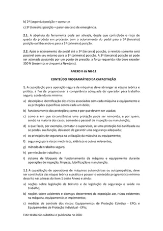 Este texto não substitui o publicado no DOU
b) 2ª (segunda) posição = operar; e
c) 3ª (terceira) posição = parar em caso de emergência.
2.1. A abertura da ferramenta pode ser ativada, desde que controlado o risco de
queda do produto em processo, com o acionamento do pedal para a 3ª (terceira)
posição ou liberando-o para a 1ª (primeira) posição.
2.2. Após o acionamento do pedal até a 3ª (terceira) posição, o reinício somente será
possível com seu retorno para a 1ª (primeira) posição. A 3ª (terceira) posição só pode
ser acionada passando por um ponto de pressão; a força requerida não deve exceder
350 N (trezentos e cinquenta Newtons).
ANEXO II da NR-12
CONTEÚDO PROGRAMÁTICO DA CAPACITAÇÃO
1. A capacitação para operação segura de máquinas deve abranger as etapas teórica e
prática, a fim de proporcionar a competência adequada do operador para trabalho
seguro, contendo no mínimo:
a) descrição e identificação dos riscos associados com cada máquina e equipamento e
as proteções específicas contra cada um deles;
b) funcionamento das proteções; como e por que devem ser usadas;
c) como e em que circunstâncias uma proteção pode ser removida, e por quem,
sendo na maioria dos casos, somente o pessoal de inspeção ou manutenção;
d) o que fazer, por exemplo, contatar o supervisor, se uma proteção foi danificada ou
se perdeu sua função, deixando de garantir uma segurança adequada;
e) os princípios de segurança na utilização da máquina ou equipamento;
f) segurança para riscos mecânicos, elétricos e outros relevantes;
g) método de trabalho seguro;
h) permissão de trabalho; e
i) sistema de bloqueio de funcionamento da máquina e equipamento durante
operações de inspeção, limpeza, lubrificação e manutenção.
1.1 A capacitação de operadores de máquinas automotrizes ou autopropelidas, deve
ser constituída das etapas teórica e prática e possuir o conteúdo programático mínimo
descrito nas alíneas do item 1 deste Anexo e ainda:
a) noções sobre legislação de trânsito e de legislação de segurança e saúde no
trabalho;
b) noções sobre acidentes e doenças decorrentes da exposição aos riscos existentes
na máquina, equipamentos e implementos;
c) medidas de controle dos riscos: Equipamentos de Proteção Coletiva - EPCs e
Equipamentos de Proteção Individual - EPIs;
 