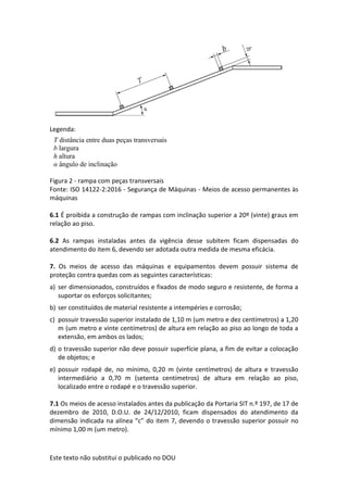Este texto não substitui o publicado no DOU
Legenda:
Figura 2 - rampa com peças transversais
Fonte: ISO 14122-2:2016 - Segurança de Máquinas - Meios de acesso permanentes às
máquinas
6.1 É proibida a construção de rampas com inclinação superior a 20º (vinte) graus em
relação ao piso.
6.2 As rampas instaladas antes da vigência desse subitem ficam dispensadas do
atendimento do item 6, devendo ser adotada outra medida de mesma eficácia.
7. Os meios de acesso das máquinas e equipamentos devem possuir sistema de
proteção contra quedas com as seguintes características:
a) ser dimensionados, construídos e fixados de modo seguro e resistente, de forma a
suportar os esforços solicitantes;
b) ser constituídos de material resistente a intempéries e corrosão;
c) possuir travessão superior instalado de 1,10 m (um metro e dez centímetros) a 1,20
m (um metro e vinte centímetros) de altura em relação ao piso ao longo de toda a
extensão, em ambos os lados;
d) o travessão superior não deve possuir superfície plana, a fim de evitar a colocação
de objetos; e
e) possuir rodapé de, no mínimo, 0,20 m (vinte centímetros) de altura e travessão
intermediário a 0,70 m (setenta centímetros) de altura em relação ao piso,
localizado entre o rodapé e o travessão superior.
7.1 Os meios de acesso instalados antes da publicação da Portaria SIT n.º 197, de 17 de
dezembro de 2010, D.O.U. de 24/12/2010, ficam dispensados do atendimento da
dimensão indicada na alínea “c” do item 7, devendo o travessão superior possuir no
mínimo 1,00 m (um metro).
T distância entre duas peças transversais
b largura
h altura
α ângulo de inclinação
 