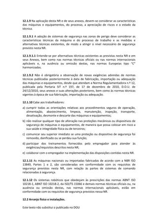 Este texto não substitui o publicado no DOU
12.1.9 Na aplicação desta NR e de seus anexos, devem-se considerar as características
das máquinas e equipamentos, do processo, a apreciação de riscos e o estado da
técnica.
12.1.9.1 A adoção de sistemas de segurança nas zonas de perigo deve considerar as
características técnicas da máquina e do processo de trabalho e as medidas e
alternativas técnicas existentes, de modo a atingir o nível necessário de segurança
previsto nesta NR.
12.1.9.1.1 Entende-se por alternativas técnicas existentes as previstas nesta NR e em
seus Anexos, bem como nas normas técnicas oficiais ou nas normas internacionais
aplicáveis e, na ausência ou omissão destas, nas normas Europeias tipo “C”
harmonizadas.
12.1.9.2 Não é obrigatória a observação de novas exigências advindas de normas
técnicas publicadas posteriormente à data de fabricação, importação ou adequação
das máquinas e equipamentos, desde que atendam a Norma Regulamentadora n.º 12,
publicada pela Portaria SIT n.º 197, de 17 de dezembro de 2010, D.O.U. de
24/12/2010, seus anexos e suas alterações posteriores, bem como às normas técnicas
vigentes à época de sua fabricação, importação ou adequação.
12.1.10 Cabe aos trabalhadores:
a) cumprir todas as orientações relativas aos procedimentos seguros de operação,
alimentação, abastecimento, limpeza, manutenção, inspeção, transporte,
desativação, desmonte e descarte das máquinas e equipamentos;
b) não realizar qualquer tipo de alteração nas proteções mecânicas ou dispositivos de
segurança de máquinas e equipamentos, de maneira que possa colocar em risco a
sua saúde e integridade física ou de terceiros;
c) comunicar seu superior imediato se uma proteção ou dispositivo de segurança foi
removido, danificado ou se perdeu sua função;
d) participar dos treinamentos fornecidos pelo empregador para atender às
exigências/requisitos descritos nesta NR;
e) colaborar com o empregador na implementação das disposições contidas nesta NR.
12.1.11 As máquinas nacionais ou importadas fabricadas de acordo com a NBR ISO
13849, Partes 1 e 2, são consideradas em conformidade com os requisitos de
segurança previstos nesta NR, com relação às partes de sistemas de comando
relacionadas à segurança.
12.1.12 Os sistemas robóticos que obedeçam às prescrições das normas ABNT ISO
10218-1, ABNT ISO 10218-2, da ISO/TS 15066 e demais normas técnicas oficiais ou, na
ausência ou omissão destas, nas normas internacionais aplicáveis, estão em
conformidade com os requisitos de segurança previstos nessa NR.
12.2 Arranjo físico e instalações.
 