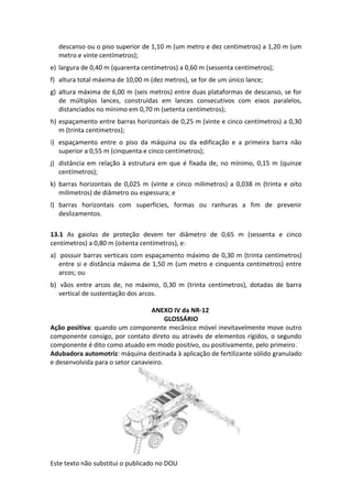 Este texto não substitui o publicado no DOU
descanso ou o piso superior de 1,10 m (um metro e dez centímetros) a 1,20 m (um
metro e vinte centímetros);
e) largura de 0,40 m (quarenta centímetros) a 0,60 m (sessenta centímetros);
f) altura total máxima de 10,00 m (dez metros), se for de um único lance;
g) altura máxima de 6,00 m (seis metros) entre duas plataformas de descanso, se for
de múltiplos lances, construídas em lances consecutivos com eixos paralelos,
distanciados no mínimo em 0,70 m (setenta centímetros);
h) espaçamento entre barras horizontais de 0,25 m (vinte e cinco centímetros) a 0,30
m (trinta centímetros);
i) espaçamento entre o piso da máquina ou da edificação e a primeira barra não
superior a 0,55 m (cinquenta e cinco centímetros);
j) distância em relação à estrutura em que é fixada de, no mínimo, 0,15 m (quinze
centímetros);
k) barras horizontais de 0,025 m (vinte e cinco milímetros) a 0,038 m (trinta e oito
milímetros) de diâmetro ou espessura; e
l) barras horizontais com superfícies, formas ou ranhuras a fim de prevenir
deslizamentos.
13.1 As gaiolas de proteção devem ter diâmetro de 0,65 m (sessenta e cinco
centímetros) a 0,80 m (oitenta centímetros), e:
a) possuir barras verticais com espaçamento máximo de 0,30 m (trinta centímetros)
entre si e distância máxima de 1,50 m (um metro e cinquenta centímetros) entre
arcos; ou
b) vãos entre arcos de, no máximo, 0,30 m (trinta centímetros), dotadas de barra
vertical de sustentação dos arcos.
ANEXO IV da NR-12
GLOSSÁRIO
Ação positiva: quando um componente mecânico móvel inevitavelmente move outro
componente consigo, por contato direto ou através de elementos rígidos, o segundo
componente é dito como atuado em modo positivo, ou positivamente, pelo primeiro.
Adubadora automotriz: máquina destinada à aplicação de fertilizante sólido granulado
e desenvolvida para o setor canavieiro.
 