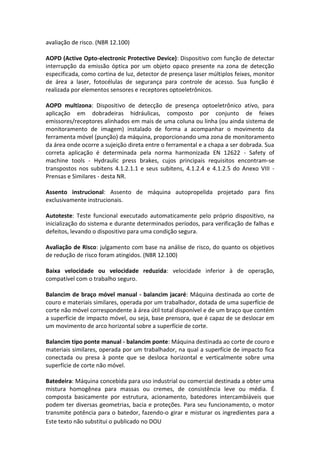 Este texto não substitui o publicado no DOU
avaliação de risco. (NBR 12.100)
AOPD (Active Opto-electronic Protective Device): Dispositivo com função de detectar
interrupção da emissão óptica por um objeto opaco presente na zona de detecção
especificada, como cortina de luz, detector de presença laser múltiplos feixes, monitor
de área a laser, fotocélulas de segurança para controle de acesso. Sua função é
realizada por elementos sensores e receptores optoeletrônicos.
AOPD multizona: Dispositivo de detecção de presença optoeletrônico ativo, para
aplicação em dobradeiras hidráulicas, composto por conjunto de feixes
emissores/receptores alinhados em mais de uma coluna ou linha (ou ainda sistema de
monitoramento de imagem) instalado de forma a acompanhar o movimento da
ferramenta móvel (punção) da máquina, proporcionando uma zona de monitoramento
da área onde ocorre a sujeição direta entre o ferramental e a chapa a ser dobrada. Sua
correta aplicação é determinada pela norma harmonizada EN 12622 - Safety of
machine tools - Hydraulic press brakes, cujos principais requisitos encontram-se
transpostos nos subitens 4.1.2.1.1 e seus subitens, 4.1.2.4 e 4.1.2.5 do Anexo VIII -
Prensas e Similares - desta NR.
Assento instrucional: Assento de máquina autopropelida projetado para fins
exclusivamente instrucionais.
Autoteste: Teste funcional executado automaticamente pelo próprio dispositivo, na
inicialização do sistema e durante determinados períodos, para verificação de falhas e
defeitos, levando o dispositivo para uma condição segura.
Avaliação de Risco: julgamento com base na análise de risco, do quanto os objetivos
de redução de risco foram atingidos. (NBR 12.100)
Baixa velocidade ou velocidade reduzida: velocidade inferior à de operação,
compatível com o trabalho seguro.
Balancim de braço móvel manual - balancim jacaré: Máquina destinada ao corte de
couro e materiais similares, operada por um trabalhador, dotada de uma superfície de
corte não móvel correspondente à área útil total disponível e de um braço que contém
a superfície de impacto móvel, ou seja, base prensora, que é capaz de se deslocar em
um movimento de arco horizontal sobre a superfície de corte.
Balancim tipo ponte manual - balancim ponte: Máquina destinada ao corte de couro e
materiais similares, operada por um trabalhador, na qual a superfície de impacto fica
conectada ou presa à ponte que se desloca horizontal e verticalmente sobre uma
superfície de corte não móvel.
Batedeira: Máquina concebida para uso industrial ou comercial destinada a obter uma
mistura homogênea para massas ou cremes, de consistência leve ou média. É
composta basicamente por estrutura, acionamento, batedores intercambiáveis que
podem ter diversas geometrias, bacia e proteções. Para seu funcionamento, o motor
transmite potência para o batedor, fazendo-o girar e misturar os ingredientes para a
 
