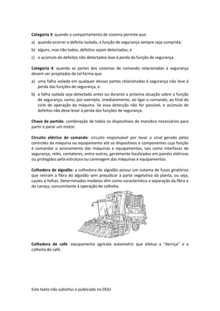 Este texto não substitui o publicado no DOU
Categoria 3: quando o comportamento de sistema permite que:
a) quando ocorrer o defeito isolado, a função de segurança sempre seja cumprida;
b) alguns, mas não todos, defeitos sejam detectados; e
c) o acúmulo de defeitos não detectados leve à perda da função de segurança.
Categoria 4: quando as partes dos sistemas de comando relacionadas à segurança
devem ser projetadas de tal forma que:
a) uma falha isolada em qualquer dessas partes relacionadas à segurança não leve à
perda das funções de segurança, e
b) a falha isolada seja detectada antes ou durante a próxima atuação sobre a função
de segurança, como, por exemplo, imediatamente, ao ligar o comando, ao final do
ciclo de operação da máquina. Se essa detecção não for possível, o acúmulo de
defeitos não deve levar à perda das funções de segurança.
Chave de partida: combinação de todos os dispositivos de manobra necessários para
partir e parar um motor.
Circuito elétrico de comando: circuito responsável por levar o sinal gerado pelos
controles da máquina ou equipamento até os dispositivos e componentes cuja função
é comandar o acionamento das máquinas e equipamentos, tais como interfaces de
segurança, relés, contatores, entre outros, geralmente localizados em painéis elétricos
ou protegidos pela estrutura ou carenagem das máquinas e equipamentos.
Colhedora de algodão: a colhedora de algodão possui um sistema de fusos giratórios
que retiram a fibra do algodão sem prejudicar a parte vegetativa da planta, ou seja,
caules e folhas. Determinados modelos têm como característica a separação da fibra e
do caroço, concomitante à operação de colheita.
Colhedora de café: equipamento agrícola automotriz que efetua a “derriça” e a
colheita de café.
 