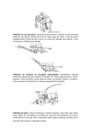 Este texto não substitui o publicado no DOU
Colhedora de cana-de-açúcar: equipamento que permite a colheita de cana de modo
uniforme, por possuir sistema de corte de base capaz de cortar a cana-de-açúcar
acompanhando o perfil do solo. Possui um sistema de elevador que desloca a cana
cortada até a unidade de transbordo.
Colhedora de forragem ou forrageira autopropelida: equipamento agrícola
automotriz apropriado para colheita e forragem de milho, sorgo, girassol e outros.
Executa o corte da planta, sendo capaz de colher ou recolher, triturar e recolher a
cultura cortada em contentores ou veículos separados de transbordo.
Colhedora de grãos: máquina destinada à colheita de grãos, como trigo, soja, milho,
arroz, feijão, etc. O produto é recolhido por meio de uma plataforma de corte e
conduzido para a área de trilha e separação, onde o grão é separado da palha, que é
 