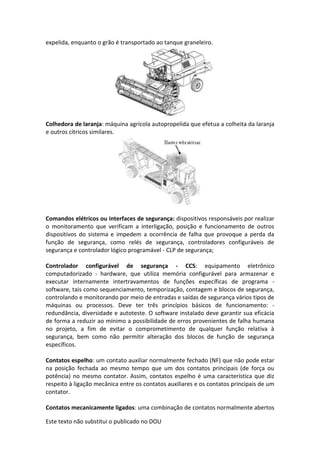 Este texto não substitui o publicado no DOU
expelida, enquanto o grão é transportado ao tanque graneleiro.
Colhedora de laranja: máquina agrícola autopropelida que efetua a colheita da laranja
e outros cítricos similares.
Comandos elétricos ou interfaces de segurança: dispositivos responsáveis por realizar
o monitoramento que verificam a interligação, posição e funcionamento de outros
dispositivos do sistema e impedem a ocorrência de falha que provoque a perda da
função de segurança, como relés de segurança, controladores configuráveis de
segurança e controlador lógico programável - CLP de segurança;
Controlador configurável de segurança - CCS: equipamento eletrônico
computadorizado - hardware, que utiliza memória configurável para armazenar e
executar internamente intertravamentos de funções específicas de programa -
software, tais como sequenciamento, temporização, contagem e blocos de segurança,
controlando e monitorando por meio de entradas e saídas de segurança vários tipos de
máquinas ou processos. Deve ter três princípios básicos de funcionamento: -
redundância, diversidade e autoteste. O software instalado deve garantir sua eficácia
de forma a reduzir ao mínimo a possibilidade de erros provenientes de falha humana
no projeto, a fim de evitar o comprometimento de qualquer função relativa à
segurança, bem como não permitir alteração dos blocos de função de segurança
específicos.
Contatos espelho: um contato auxiliar normalmente fechado (NF) que não pode estar
na posição fechada ao mesmo tempo que um dos contatos principais (de força ou
potência) no mesmo contator. Assim, contatos espelho é uma característica que diz
respeito à ligação mecânica entre os contatos auxiliares e os contatos principais de um
contator.
Contatos mecanicamente ligados: uma combinação de contatos normalmente abertos
 