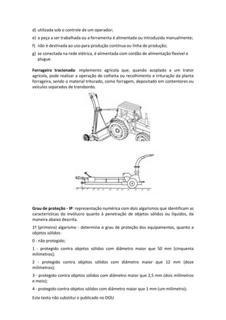 Este texto não substitui o publicado no DOU
d) utilizada sob o controle de um operador;
e) a peça a ser trabalhada ou a ferramenta é alimentada ou introduzida manualmente;
f) não é destinada ao uso para produção contínua ou linha de produção;
g) se conectada na rede elétrica, é alimentada com cordão de alimentação flexível e
plugue.
Forrageira tracionada: implemento agrícola que, quando acoplado a um trator
agrícola, pode realizar a operação de colheita ou recolhimento e trituração da planta
forrageira, sendo o material triturado, como forragem, depositado em contentores ou
veículos separados de transbordo.
Grau de proteção - IP: representação numérica com dois algarismos que identificam as
características do invólucro quanto à penetração de objetos sólidos ou líquidos, da
maneira abaixo descrita.
1º (primeiro) algarismo - determina o grau de proteção dos equipamentos, quanto a
objetos sólidos:
0 - não protegido;
1 - protegido contra objetos sólidos com diâmetro maior que 50 mm (cinquenta
milímetros);
2 - protegido contra objetos sólidos com diâmetro maior que 12 mm (doze
milímetros);
3 - protegido contra objetos sólidos com diâmetro maior que 2,5 mm (dois milímetros
e meio);
4 - protegido contra objetos sólidos com diâmetro maior que 1 mm (um milímetro);
 