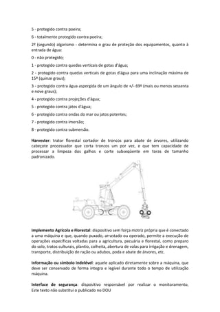 Este texto não substitui o publicado no DOU
5 - protegido contra poeira;
6 - totalmente protegido contra poeira;
2º (segundo) algarismo - determina o grau de proteção dos equipamentos, quanto à
entrada de água:
0 - não protegido;
1 - protegido contra quedas verticais de gotas d'água;
2 - protegido contra quedas verticais de gotas d'água para uma inclinação máxima de
15º (quinze graus);
3 - protegido contra água aspergida de um ângulo de +/- 69º (mais ou menos sessenta
e nove graus);
4 - protegido contra projeções d'água;
5 - protegido contra jatos d'água;
6 - protegido contra ondas do mar ou jatos potentes;
7 - protegido contra imersão;
8 - protegido contra submersão.
Harvester: trator florestal cortador de troncos para abate de árvores, utilizando
cabeçote processador que corta troncos um por vez, e que tem capacidade de
processar a limpeza dos galhos e corte subseqüente em toras de tamanho
padronizado.
Implemento Agrícola e Florestal: dispositivo sem força motriz própria que é conectado
a uma máquina e que, quando puxado, arrastado ou operado, permite a execução de
operações específicas voltadas para a agricultura, pecuária e florestal, como preparo
do solo, tratos culturais, plantio, colheita, abertura de valas para irrigação e drenagem,
transporte, distribuição de ração ou adubos, poda e abate de árvores, etc.
Informação ou símbolo indelével: aquele aplicado diretamente sobre a máquina, que
deve ser conservado de forma integra e legível durante todo o tempo de utilização
máquina.
Interface de segurança: dispositivo responsável por realizar o monitoramento,
 
