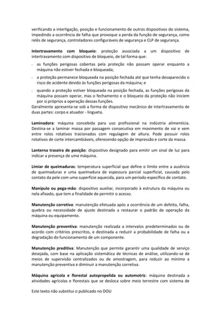 Este texto não substitui o publicado no DOU
verificando a interligação, posição e funcionamento de outros dispositivos do sistema,
impedindo a ocorrência de falha que provoque a perda da função de segurança, como
relés de segurança, controladores configuráveis de segurança e CLP de segurança.
Intertravamento com bloqueio: proteção associada a um dispositivo de
intertravamento com dispositivo de bloqueio, de tal forma que:
- as funções perigosas cobertas pela proteção não possam operar enquanto a
máquina não estiver fechada e bloqueada;
- a proteção permanece bloqueada na posição fechada até que tenha desaparecido o
risco de acidente devido às funções perigosas da máquina; e
- quando a proteção estiver bloqueada na posição fechada, as funções perigosas da
máquina possam operar, mas o fechamento e o bloqueio da proteção não iniciem
por si próprios a operação dessas funções.
Geralmente apresenta-se sob a forma de dispositivo mecânico de intertravamento de
duas partes: corpo e atuador - lingueta.
Laminadora: máquina concebida para uso profissional na indústria alimentícia.
Destina-se a laminar massa por passagem consecutiva em movimento de vai e vem
entre rolos rotativos tracionados com regulagem de altura. Pode possuir rolos
rotativos de corte intercambiáveis, oferecendo opção de impressão e corte da massa.
Lanterna traseira de posição: dispositivo designado para emitir um sinal de luz para
indicar a presença de uma máquina.
Limiar de queimaduras: temperatura superficial que define o limite entre a ausência
de queimaduras e uma queimadura de espessura parcial superficial, causada pelo
contato da pele com uma superfície aquecida, para um período específico de contato.
Manípulo ou pega-mão: dispositivo auxiliar, incorporado à estrutura da máquina ou
nela afixado, que tem a finalidade de permitir o acesso.
Manutenção corretiva: manutenção efetuada após a ocorrência de um defeito, falha,
quebra ou necessidade de ajuste destinada a restaurar o padrão de operação da
máquina ou equipamento.
Manutenção preventiva: manutenção realizada a intervalos predeterminados ou de
acordo com critérios prescritos, e destinada a reduzir a probabilidade de falha ou a
degradação do funcionamento de um componente.
Manutenção preditiva: Manutenção que permite garantir uma qualidade de serviço
desejada, com base na aplicação sistemática de técnicas de análise, utilizando-se de
meios de supervisão centralizados ou de amostragem, para reduzir ao mínimo a
manutenção preventiva e diminuir a manutenção corretiva.
Máquina agrícola e florestal autopropelida ou automotriz: máquina destinada a
atividades agrícolas e florestais que se desloca sobre meio terrestre com sistema de
 