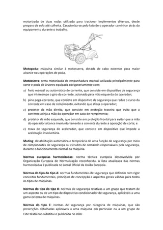 Este texto não substitui o publicado no DOU
motorizado de duas rodas utilizado para tracionar implementos diversos, desde
preparo de solo até colheita. Caracteriza-se pelo fato de o operador caminhar atrás do
equipamento durante o trabalho.
Motopoda: máquina similar à motosserra, dotada de cabo extensor para maior
alcance nas operações de poda.
Motosserra: serra motorizada de empunhadura manual utilizada principalmente para
corte e poda de árvores equipada obrigatoriamente com:
a) freio manual ou automático de corrente, que consiste em dispositivo de segurança
que interrompe o giro da corrente, acionado pela mão esquerda do operador;
b) pino pega-corrente, que consiste em dispositivo de segurança que reduz o curso da
corrente em caso de rompimento, evitando que atinja o operador;
c) protetor da mão direita, que consiste em proteção traseira que evita que a
corrente atinja a mão do operador em caso de rompimento;
d) protetor da mão esquerda, que consiste em proteção frontal para evitar que a mão
do operador alcance involuntariamente a corrente durante a operação de corte; e
e) trava de segurança do acelerador, que consiste em dispositivo que impede a
aceleração involuntária.
Muting: desabilitação automática e temporária de uma função de segurança por meio
de componentes de segurança ou circuitos de comando responsáveis pela segurança,
durante o funcionamento normal da máquina.
Normas europeias harmonizadas: norma técnica europeia desenvolvida por
Organização Europeia de Normalização reconhecida. A lista atualizada das normas
harmonizadas é publicada no Jornal Oficial da União Europeia.
Normas do tipo do tipo A: normas fundamentais de segurança que definem com rigor
conceitos fundamentais, princípios de concepção e aspectos gerais válidos para todos
os tipos de máquinas.
Normas do tipo do tipo B: normas de segurança relativas a um grupo que tratam de
um aspecto ou de um tipo de dispositivo condicionador de segurança, aplicáveis a uma
gama extensa de máquinas.
Normas do tipo C: normas de segurança por categoria de máquinas, que são
prescrições detalhadas aplicáveis a uma máquina em particular ou a um grupo de
 