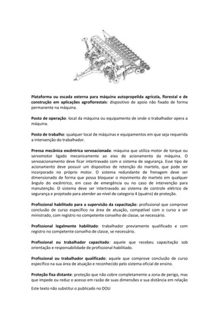 Este texto não substitui o publicado no DOU
Plataforma ou escada externa para máquina autopropelida agrícola, florestal e de
construção em aplicações agroflorestais: dispositivo de apoio não fixado de forma
permanente na máquina.
Posto de operação: local da máquina ou equipamento de onde o trabalhador opera a
máquina.
Posto de trabalho: qualquer local de máquinas e equipamentos em que seja requerida
a intervenção do trabalhador.
Prensa mecânica excêntrica servoacionada: máquina que utiliza motor de torque ou
servomotor ligado mecanicamente ao eixo de acionamento da máquina. O
servoacionamento deve ficar intertravado com o sistema de segurança. Esse tipo de
acionamento deve possuir um dispositivo de retenção do martelo, que pode ser
incorporado no próprio motor. O sistema redundante de frenagem deve ser
dimensionado de forma que possa bloquear o movimento do martelo em qualquer
ângulo do excêntrico, em caso de emergência ou no caso de intervenção para
manutenção. O sistema deve ser intertravado ao sistema de controle elétrico de
segurança e projetado para atender ao nível de categoria 4 (quatro) de proteção.
Profissional habilitado para a supervisão da capacitação: profissional que comprove
conclusão de curso específico na área de atuação, compatível com o curso a ser
ministrado, com registro no competente conselho de classe, se necessário.
Profissional legalmente habilitado: trabalhador previamente qualificado e com
registro no competente conselho de classe, se necessário.
Profissional ou trabalhador capacitado: aquele que recebeu capacitação sob
orientação e responsabilidade de profissional habilitado.
Profissional ou trabalhador qualificado: aquele que comprove conclusão de curso
específico na sua área de atuação e reconhecido pelo sistema oficial de ensino.
Proteção fixa distante: proteção que não cobre completamente a zona de perigo, mas
que impede ou reduz o acesso em razão de suas dimensões e sua distância em relação
 