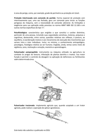 Este texto não substitui o publicado no DOU
à zona de perigo, como, por exemplo, grade de perímetro ou proteção em túnel.
Proteção intertravada com comando de partida: Forma especial de proteção com
intertravamento que, uma vez fechada, gera um comando para iniciar as funções
perigosas da máquina, sem a necessidade de comando adicional. As limitações e
exigências para sua aplicação estão previstas na norma ABNT NBR ISO 12.100 e em
outras normas específicas do tipo “c”.
Psicofisiológico: característica que engloba o que constitui o caráter distintivo,
particular de uma pessoa, incluindo suas capacidades sensitivas, motoras, psíquicas e
cognitivas, destacando, entre outras, questões relativas aos reflexos, à postura, ao
equilíbrio, à coordenação motora e aos mecanismos de execução dos movimentos que
variam intra e inter indivíduos. Inclui, no mínimo, o conhecimento antropológico,
psicológico, fisiológico relativo ao ser humano. Engloba, ainda, temas como níveis de
vigilância, sono, motivação e emoção, memória e aprendizagem.
Pulverizador autopropelido: instrumento ou máquina utilizado na agricultura no
combate às pragas da lavoura, infestação de plantas daninha e insetos. Sua maior
função é permitir o controle da dosagem na aplicação de defensivos ou fertilizantes
sobre determinada área.
Pulverizador tracionado: implemento agrícola que, quando acoplado a um trator
agrícola, pode realizar a operação de aplicar agrotóxicos.
 