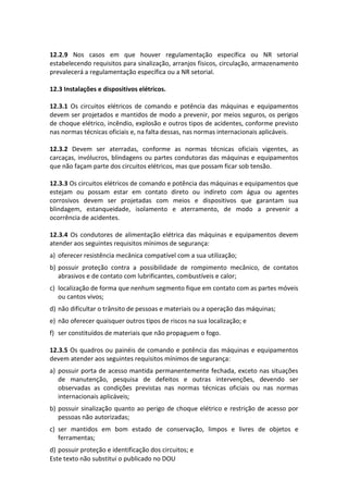 Este texto não substitui o publicado no DOU
12.2.9 Nos casos em que houver regulamentação específica ou NR setorial
estabelecendo requisitos para sinalização, arranjos físicos, circulação, armazenamento
prevalecerá a regulamentação específica ou a NR setorial.
12.3 Instalações e dispositivos elétricos.
12.3.1 Os circuitos elétricos de comando e potência das máquinas e equipamentos
devem ser projetados e mantidos de modo a prevenir, por meios seguros, os perigos
de choque elétrico, incêndio, explosão e outros tipos de acidentes, conforme previsto
nas normas técnicas oficiais e, na falta dessas, nas normas internacionais aplicáveis.
12.3.2 Devem ser aterradas, conforme as normas técnicas oficiais vigentes, as
carcaças, invólucros, blindagens ou partes condutoras das máquinas e equipamentos
que não façam parte dos circuitos elétricos, mas que possam ficar sob tensão.
12.3.3 Os circuitos elétricos de comando e potência das máquinas e equipamentos que
estejam ou possam estar em contato direto ou indireto com água ou agentes
corrosivos devem ser projetadas com meios e dispositivos que garantam sua
blindagem, estanqueidade, isolamento e aterramento, de modo a prevenir a
ocorrência de acidentes.
12.3.4 Os condutores de alimentação elétrica das máquinas e equipamentos devem
atender aos seguintes requisitos mínimos de segurança:
a) oferecer resistência mecânica compatível com a sua utilização;
b) possuir proteção contra a possibilidade de rompimento mecânico, de contatos
abrasivos e de contato com lubrificantes, combustíveis e calor;
c) localização de forma que nenhum segmento fique em contato com as partes móveis
ou cantos vivos;
d) não dificultar o trânsito de pessoas e materiais ou a operação das máquinas;
e) não oferecer quaisquer outros tipos de riscos na sua localização; e
f) ser constituídos de materiais que não propaguem o fogo.
12.3.5 Os quadros ou painéis de comando e potência das máquinas e equipamentos
devem atender aos seguintes requisitos mínimos de segurança:
a) possuir porta de acesso mantida permanentemente fechada, exceto nas situações
de manutenção, pesquisa de defeitos e outras intervenções, devendo ser
observadas as condições previstas nas normas técnicas oficiais ou nas normas
internacionais aplicáveis;
b) possuir sinalização quanto ao perigo de choque elétrico e restrição de acesso por
pessoas não autorizadas;
c) ser mantidos em bom estado de conservação, limpos e livres de objetos e
ferramentas;
d) possuir proteção e identificação dos circuitos; e
 