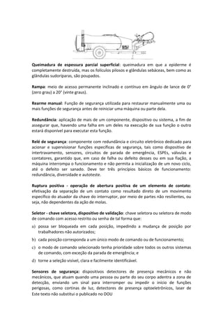 Este texto não substitui o publicado no DOU
Queimadura de espessura parcial superficial: queimadura em que a epiderme é
completamente destruída, mas os folículos pilosos e glândulas sebáceas, bem como as
glândulas sudoríparas, são poupados.
Rampa: meio de acesso permanente inclinado e contínuo em ângulo de lance de 0°
(zero grau) a 20° (vinte graus).
Rearme manual: Função de segurança utilizada para restaurar manualmente uma ou
mais funções de segurança antes de reiniciar uma máquina ou parte dela.
Redundância: aplicação de mais de um componente, dispositivo ou sistema, a fim de
assegurar que, havendo uma falha em um deles na execução de sua função o outro
estará disponível para executar esta função.
Relé de segurança: componente com redundância e circuito eletrônico dedicado para
acionar e supervisionar funções específicas de segurança, tais como dispositivo de
intertravamento, sensores, circuitos de parada de emergência, ESPEs, válvulas e
contatores, garantido que, em caso de falha ou defeito desses ou em sua fiação, a
máquina interrompa o funcionamento e não permita a inicialização de um novo ciclo,
até o defeito ser sanado. Deve ter três princípios básicos de funcionamento:
redundância, diversidade e autoteste.
Ruptura positiva - operação de abertura positiva de um elemento de contato:
efetivação da separação de um contato como resultado direto de um movimento
específico do atuador da chave do interruptor, por meio de partes não resilientes, ou
seja, não dependentes da ação de molas.
Seletor - chave seletora, dispositivo de validação: chave seletora ou seletora de modo
de comando com acesso restrito ou senha de tal forma que:
a) possa ser bloqueada em cada posição, impedindo a mudança de posição por
trabalhadores não autorizados;
b) cada posição corresponda a um único modo de comando ou de funcionamento;
c) o modo de comando selecionado tenha prioridade sobre todos os outros sistemas
de comando, com exceção da parada de emergência; e
d) torne a seleção visível, clara e facilmente identificável.
Sensores de segurança: dispositivos detectores de presença mecânicos e não
mecânicos, que atuam quando uma pessoa ou parte do seu corpo adentra a zona de
detecção, enviando um sinal para interromper ou impedir o início de funções
perigosas, como cortinas de luz, detectores de presença optoeletrônicos, laser de
 