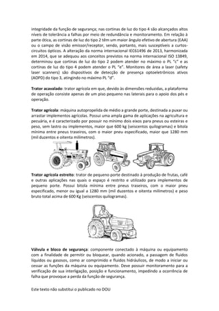 Este texto não substitui o publicado no DOU
integridade da função de segurança; nas cortinas de luz do tipo 4 são alcançados altos
níveis de tolerância a falhas por meio de redundância e monitoramento. Em relação à
parte ótica, as cortinas de luz do tipo 2 têm um maior ângulo efetivo de abertura (EAA)
ou o campo de visão emissor/receptor, sendo, portanto, mais susceptíveis a curtos-
circuitos ópticos. A alteração da norma internacional IEC61496 de 2013, harmonizada
em 2014, que se adequou aos conceitos previstos na norma internacional ISO 13849,
determinou que cortinas de luz do tipo 2 podem atender no máximo o PL “c” e as
cortinas de luz do tipo 4 podem atender o PL “e”. Monitores de área a laser (safety
laser scanners) são dispositivos de detecção de presença optoeletrônicos ativos
(AOPD) do tipo 3, atingindo no máximo PL “d”.
Trator acavalado: trator agrícola em que, devido às dimensões reduzidas, a plataforma
de operação consiste apenas de um piso pequeno nas laterais para o apoio dos pés e
operação.
Trator agrícola: máquina autopropelida de médio a grande porte, destinada a puxar ou
arrastar implementos agrícolas. Possui uma ampla gama de aplicações na agricultura e
pecuária, e é caracterizado por possuir no mínimo dois eixos para pneus ou esteiras e
peso, sem lastro ou implementos, maior que 600 kg (seiscentos quilogramas) e bitola
mínima entre pneus traseiros, com o maior pneu especificado, maior que 1280 mm
(mil duzentos e oitenta milímetros).
Trator agrícola estreito: trator de pequeno porte destinado à produção de frutas, café
e outras aplicações nas quais o espaço é restrito e utilizado para implementos de
pequeno porte. Possui bitola mínima entre pneus traseiros, com o maior pneu
especificado, menor ou igual a 1280 mm (mil duzentos e oitenta milímetros) e peso
bruto total acima de 600 Kg (seiscentos quilogramas).
Válvula e bloco de segurança: componente conectado à máquina ou equipamento
com a finalidade de permitir ou bloquear, quando acionado, a passagem de fluidos
líquidos ou gasosos, como ar comprimido e fluidos hidráulicos, de modo a iniciar ou
cessar as funções da máquina ou equipamento. Deve possuir monitoramento para a
verificação de sua interligação, posição e funcionamento, impedindo a ocorrência de
falha que provoque a perda da função de segurança.
 