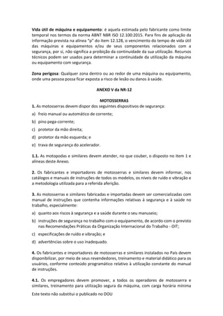 Este texto não substitui o publicado no DOU
Vida útil de máquina e equipamento: é aquela estimada pelo fabricante como limite
temporal nos termos da norma ABNT NBR ISO 12.100:2015. Para fins de aplicação da
informação prevista na alínea “p” do item 12.128, o vencimento do tempo de vida útil
das máquinas e equipamentos e/ou de seus componentes relacionados com a
segurança, por si, não significa a proibição da continuidade da sua utilização. Recursos
técnicos podem ser usados para determinar a continuidade da utilização da máquina
ou equipamento com segurança.
Zona perigosa: Qualquer zona dentro ou ao redor de uma máquina ou equipamento,
onde uma pessoa possa ficar exposta a risco de lesão ou danos à saúde.
ANEXO V da NR-12
MOTOSSERRAS
1. As motosserras devem dispor dos seguintes dispositivos de segurança:
a) freio manual ou automático de corrente;
b) pino pega-corrente;
c) protetor da mão direita;
d) protetor da mão esquerda; e
e) trava de segurança do acelerador.
1.1. As motopodas e similares devem atender, no que couber, o disposto no item 1 e
alíneas deste Anexo.
2. Os fabricantes e importadores de motosserras e similares devem informar, nos
catálogos e manuais de instruções de todos os modelos, os níveis de ruído e vibração e
a metodologia utilizada para a referida aferição.
3. As motosserras e similares fabricadas e importadas devem ser comercializadas com
manual de instruções que contenha informações relativas à segurança e à saúde no
trabalho, especialmente:
a) quanto aos riscos à segurança e a saúde durante o seu manuseio;
b) instruções de segurança no trabalho com o equipamento, de acordo com o previsto
nas Recomendações Práticas da Organização Internacional do Trabalho - OIT;
c) especificações de ruído e vibração; e
d) advertências sobre o uso inadequado.
4. Os fabricantes e importadores de motosserras e similares instalados no País devem
disponibilizar, por meio de seus revendedores, treinamento e material didático para os
usuários, conforme conteúdo programático relativo à utilização constante do manual
de instruções.
4.1. Os empregadores devem promover, a todos os operadores de motosserra e
similares, treinamento para utilização segura da máquina, com carga horária mínima
 