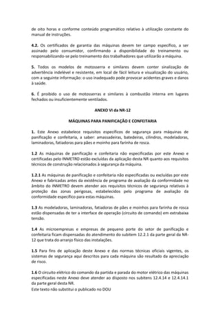 Este texto não substitui o publicado no DOU
de oito horas e conforme conteúdo programático relativo à utilização constante do
manual de instruções.
4.2. Os certificados de garantia das máquinas devem ter campo específico, a ser
assinado pelo consumidor, confirmando a disponibilidade do treinamento ou
responsabilizando-se pelo treinamento dos trabalhadores que utilizarão a máquina.
5. Todos os modelos de motosserra e similares devem conter sinalização de
advertência indelével e resistente, em local de fácil leitura e visualização do usuário,
com a seguinte informação: o uso inadequado pode provocar acidentes graves e danos
à saúde.
6. É proibido o uso de motosserras e similares à combustão interna em lugares
fechados ou insuficientemente ventilados.
ANEXO VI da NR-12
MÁQUINAS PARA PANIFICAÇÃO E CONFEITARIA
1. Este Anexo estabelece requisitos específicos de segurança para máquinas de
panificação e confeitaria, a saber: amassadeiras, batedeiras, cilindros, modeladoras,
laminadoras, fatiadoras para pães e moinho para farinha de rosca.
1.2 As máquinas de panificação e confeitaria não especificadas por este Anexo e
certificadas pelo INMETRO estão excluídas da aplicação desta NR quanto aos requisitos
técnicos de construção relacionados à segurança da máquina.
1.2.1 As máquinas de panificação e confeitaria não especificadas ou excluídas por este
Anexo e fabricadas antes da existência de programa de avaliação da conformidade no
âmbito do INMETRO devem atender aos requisitos técnicos de segurança relativos à
proteção das zonas perigosas, estabelecidos pelo programa de avaliação da
conformidade específico para estas máquinas.
1.3 As modeladoras, laminadoras, fatiadoras de pães e moinhos para farinha de rosca
estão dispensadas de ter a interface de operação (circuito de comando) em extrabaixa
tensão.
1.4 As microempresas e empresas de pequeno porte do setor de panificação e
confeitaria ficam dispensadas do atendimento do subitem 12.2.1 da parte geral da NR-
12 que trata do arranjo físico das instalações.
1.5 Para fins de aplicação deste Anexo e das normas técnicas oficiais vigentes, os
sistemas de segurança aqui descritos para cada máquina são resultado da apreciação
de risco.
1.6 O circuito elétrico do comando da partida e parada do motor elétrico das máquinas
especificadas neste Anexo deve atender ao disposto nos subitens 12.4.14 e 12.4.14.1
da parte geral desta NR.
 