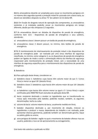 Este texto não substitui o publicado no DOU
2.6 As amassadeiras deverão ser projetadas para cessar os movimentos perigosos em
no máximo dois segundos quando a proteção móvel for acionada com a bacia vazia, ou
deverá ser atendido o disposto na alínea “b” do subitem 12.5.6 desta NR.
2.6.1 Em função do desgaste natural de operação dos componentes, as amassadeiras
existentes e já instaladas poderão cessar os movimentos perigosos em tempo
diferente, desde que não ultrapasse 2,5 segundos.
2.7 As amassadeiras devem ser dotadas de dispositivo de parada de emergência,
conforme item 12.6 - Dispositivos de parada de emergência e seus subitens,
atendendo:
a) amassadeiras classe 1 devem possuir um botão de parada de emergência;
b) amassadeiras classe 2 devem possuir, no mínimo, dois botões de parada de
emergência.
2.7.1 O monitoramento do intertravamento da proteção móvel e dos dispositivos de
parada de emergência pode ser realizado por uma única interface de segurança
classificada, no mínimo, como categoria 3, ou os dispositivos de parada de emergência
podem ser ligados de modo a cortar a alimentação elétrica da interface de segurança
responsável pelo monitoramento de proteção móvel, sem a necessidade de uma
interface de segurança específica para o monitoramento dos dispositivos de parada de
emergência.
3. Batedeiras
3.1 Para aplicação deste Anexo, consideram-se:
a) batedeira classe 1: batedeiras cujas bacias têm volume maior do que 5 l (cinco
litros) e menor ou igual 18 l (dezoito litros).
b) batedeira classe 2: batedeiras cujas bacias têm volume maior do que 18 l (dezoito
litros).
c) as batedeiras cujas bacias têm volume menor ou igual a 5 l (cinco litros) e sejam
certificadas pelo INMETRO ficam excluídas da aplicação desta NR.
d) bacia: recipiente destinado a receber os ingredientes que se transformarão na
massa após misturados pelo batedor, podendo receber, também, as seguintes
denominações: tacho ou cuba;
e) volume da bacia: volume máximo da bacia, usualmente medido em litros;
f) batedor: dispositivo destinado a, por movimento de rotação, misturar os
ingredientes e produzir a massa; dependendo do trabalho a ser realizado, pode
apresentar diversas geometrias, podendo também ser denominado gancho, leque
ou paleta, globo ou arame;
g) zona perigosa do batedor: região na qual o movimento do batedor oferece risco ao
usuário, podendo o risco ser de aprisionamento ou esmagamento.
 