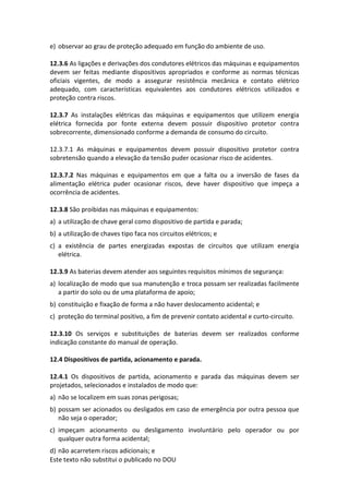 Este texto não substitui o publicado no DOU
e) observar ao grau de proteção adequado em função do ambiente de uso.
12.3.6 As ligações e derivações dos condutores elétricos das máquinas e equipamentos
devem ser feitas mediante dispositivos apropriados e conforme as normas técnicas
oficiais vigentes, de modo a assegurar resistência mecânica e contato elétrico
adequado, com características equivalentes aos condutores elétricos utilizados e
proteção contra riscos.
12.3.7 As instalações elétricas das máquinas e equipamentos que utilizem energia
elétrica fornecida por fonte externa devem possuir dispositivo protetor contra
sobrecorrente, dimensionado conforme a demanda de consumo do circuito.
12.3.7.1 As máquinas e equipamentos devem possuir dispositivo protetor contra
sobretensão quando a elevação da tensão puder ocasionar risco de acidentes.
12.3.7.2 Nas máquinas e equipamentos em que a falta ou a inversão de fases da
alimentação elétrica puder ocasionar riscos, deve haver dispositivo que impeça a
ocorrência de acidentes.
12.3.8 São proibidas nas máquinas e equipamentos:
a) a utilização de chave geral como dispositivo de partida e parada;
b) a utilização de chaves tipo faca nos circuitos elétricos; e
c) a existência de partes energizadas expostas de circuitos que utilizam energia
elétrica.
12.3.9 As baterias devem atender aos seguintes requisitos mínimos de segurança:
a) localização de modo que sua manutenção e troca possam ser realizadas facilmente
a partir do solo ou de uma plataforma de apoio;
b) constituição e fixação de forma a não haver deslocamento acidental; e
c) proteção do terminal positivo, a fim de prevenir contato acidental e curto-circuito.
12.3.10 Os serviços e substituições de baterias devem ser realizados conforme
indicação constante do manual de operação.
12.4 Dispositivos de partida, acionamento e parada.
12.4.1 Os dispositivos de partida, acionamento e parada das máquinas devem ser
projetados, selecionados e instalados de modo que:
a) não se localizem em suas zonas perigosas;
b) possam ser acionados ou desligados em caso de emergência por outra pessoa que
não seja o operador;
c) impeçam acionamento ou desligamento involuntário pelo operador ou por
qualquer outra forma acidental;
d) não acarretem riscos adicionais; e
 