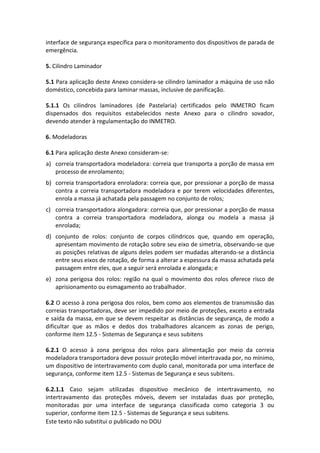 Este texto não substitui o publicado no DOU
interface de segurança específica para o monitoramento dos dispositivos de parada de
emergência.
5. Cilindro Laminador
5.1 Para aplicação deste Anexo considera-se cilindro laminador a máquina de uso não
doméstico, concebida para laminar massas, inclusive de panificação.
5.1.1 Os cilindros laminadores (de Pastelaria) certificados pelo INMETRO ficam
dispensados dos requisitos estabelecidos neste Anexo para o cilindro sovador,
devendo atender à regulamentação do INMETRO.
6. Modeladoras
6.1 Para aplicação deste Anexo consideram-se:
a) correia transportadora modeladora: correia que transporta a porção de massa em
processo de enrolamento;
b) correia transportadora enroladora: correia que, por pressionar a porção de massa
contra a correia transportadora modeladora e por terem velocidades diferentes,
enrola a massa já achatada pela passagem no conjunto de rolos;
c) correia transportadora alongadora: correia que, por pressionar a porção de massa
contra a correia transportadora modeladora, alonga ou modela a massa já
enrolada;
d) conjunto de rolos: conjunto de corpos cilíndricos que, quando em operação,
apresentam movimento de rotação sobre seu eixo de simetria, observando-se que
as posições relativas de alguns deles podem ser mudadas alterando-se a distância
entre seus eixos de rotação, de forma a alterar a espessura da massa achatada pela
passagem entre eles, que a seguir será enrolada e alongada; e
e) zona perigosa dos rolos: região na qual o movimento dos rolos oferece risco de
aprisionamento ou esmagamento ao trabalhador.
6.2 O acesso à zona perigosa dos rolos, bem como aos elementos de transmissão das
correias transportadoras, deve ser impedido por meio de proteções, exceto a entrada
e saída da massa, em que se devem respeitar as distâncias de segurança, de modo a
dificultar que as mãos e dedos dos trabalhadores alcancem as zonas de perigo,
conforme item 12.5 - Sistemas de Segurança e seus subitens
6.2.1 O acesso à zona perigosa dos rolos para alimentação por meio da correia
modeladora transportadora deve possuir proteção móvel intertravada por, no mínimo,
um dispositivo de intertravamento com duplo canal, monitorada por uma interface de
segurança, conforme item 12.5 - Sistemas de Segurança e seus subitens.
6.2.1.1 Caso sejam utilizadas dispositivo mecânico de intertravamento, no
intertravamento das proteções móveis, devem ser instaladas duas por proteção,
monitoradas por uma interface de segurança classificada como categoria 3 ou
superior, conforme item 12.5 - Sistemas de Segurança e seus subitens.
 
