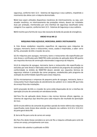 Este texto não substitui o publicado no DOU
segurança, conforme item 12.5 - Sistemas de Segurança e seus subitens, impedindo o
movimento das aletas com a máquina desmontada.
9.3.1 Caso sejam utilizados dispositivos mecânicos de intertravamento, ou seja, com
atuador mecânico, no intertravamento das proteções móveis, devem ser instaladas
duas por proteção, monitoradas por uma interface de segurança classificada como
categoria 3 ou superior, conforme item 12.5 - Sistemas de Segurança e seus subitens.
9.4 O moinho para farinha de rosca não necessita de botão de parada de emergência.
ANEXO VII da NR-12
MÁQUINAS PARA AÇOUGUE, MERCEARIA, BARES E RESTAURANTES
1. Este Anexo estabelece requisitos específicos de segurança para máquinas de
açougue, mercearia, bares e restaurantes, novas, usadas e importadas, a saber: serra
de fita, amaciador de bife e moedor de carne.
1.1 As máquinas para açougue, mercearia, bares e restaurantes não especificadas por
este Anexo e certificadas pelo INMETRO estão excluídas da aplicação desta NR quanto
aos requisitos técnicos de construção relacionados à segurança da máquina.
1.1.1 As máquinas de açougue, mercearia, bares e restaurantes não especificadas ou
excluídas por este Anexo e fabricadas antes da existência de programa de avaliação da
conformidade no âmbito do INMETRO devem atender aos requisitos técnicos de
segurança relativos à proteção das zonas perigosas, estabelecidos pelo programa de
avaliação da conformidade específico para estas máquinas.
1.2 As microempresas e empresas de pequeno porte de açougue, mercearia, bares e
restaurantes ficam dispensadas do atendimento do subitem 12.2.1 desta NR que trata
do arranjo físico das instalações.
1.3 O amaciador de bife e o moedor de carne estão dispensados de ter a interface de
operação (circuito de comando) em extrabaixa tensão.
1.4 Para fins de aplicação deste Anexo e das normas técnicas oficiais vigentes, os
sistemas de segurança aqui descritos para cada máquina são resultado da apreciação
de risco.
1.5 O circuito elétrico do comando da partida e parada do motor elétrico das máquinas
especificadas neste Anexo deve atender ao disposto nos subitens 12.4.14 e 12.4.14.1
da parte geral desta NR.
2. Serra de fita para corte de carnes em varejo
2.1 Para fins deste Anexo considera-se serra de fita a máquina utilizada para corte de
carnes em varejo, principalmente com osso.
 