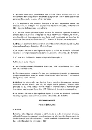 Este texto não substitui o publicado no DOU
3.1 Para fins deste Anexo, considera-se amaciador de bifes a máquina com dois ou
mais cilindros dentados paralelos tracionados que giram em sentido de rotação inversa
por onde são passadas peças de bife pré-cortadas.
3.2 Os movimentos dos cilindros dentados e de seus mecanismos devem ser
enclausurados por proteções fixas ou proteções móveis intertravadas, conforme item
12.5 - Sistemas de Segurança e seus subitens.
3.3 O bocal de alimentação deve impedir o acesso dos membros superiores à área dos
cilindros dentados, atuando como proteção móvel intertravada dotada de, no mínimo,
um dispositivo de intertravamento com duplo canal, monitorada por interface de
segurança, duplo canal, conforme item 12.5 - Sistemas de Segurança e seus subitens.
3.3.1 Quando os cilindros dentados forem removidos juntamente com a proteção, fica
dispensada a aplicação do subitem 3.3 deste Anexo.
3.4 A abertura da zona de descarga deve impedir o alcance dos membros superiores
na zona de convergência dos cilindros dentados, conforme subitem 12.5.1.1 desta NR.
3.5 O amaciador de bifes não necessita de parada de emergência.
4. Moedor de carne - Picador
4.1 Para fins deste Anexo considera-se moedor de carne a máquina que utiliza rosca
sem fim para moer carne.
4.2 Os movimentos da rosca sem fim e de seus mecanismos devem ser enclausurados
por proteções fixas ou proteções móveis intertravadas, conforme item 12.5 - Sistemas
de Segurança e seus subitens.
4.3 O bocal de alimentação ou a bandeja devem impedir o ingresso dos membros
superiores na zona da rosca sem fim, em função de sua geometria, atuando como
proteção fixa ou como proteção móvel dotada de intertravamento, monitorada por
interface de segurança, conforme item 12.5 - Sistemas de Segurança e seus subitens
4.4 A abertura da zona de descarga deve impedir o alcance dos membros superiores
na zona perigosa da rosca sem fim, conforme subitem 12.5.1.1 desta NR.
ANEXO VIII da NR-12
PRENSAS E SIMILARES
1. Prensas
1. Prensas são máquinas utilizadas na conformação e corte de materiais diversos,
utilizando ferramentas, nas quais o movimento do martelo - punção - é proveniente de
um sistema hidráulico ou pneumático - cilindro hidráulico ou pneumático -, ou de um
 