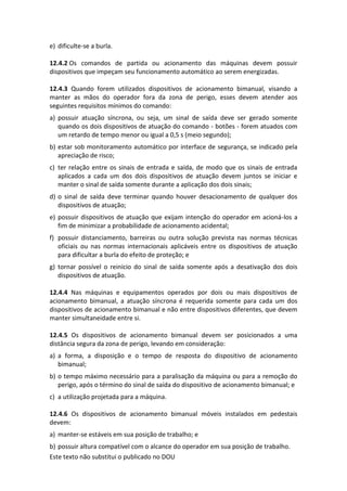Este texto não substitui o publicado no DOU
e) dificulte-se a burla.
12.4.2 Os comandos de partida ou acionamento das máquinas devem possuir
dispositivos que impeçam seu funcionamento automático ao serem energizadas.
12.4.3 Quando forem utilizados dispositivos de acionamento bimanual, visando a
manter as mãos do operador fora da zona de perigo, esses devem atender aos
seguintes requisitos mínimos do comando:
a) possuir atuação síncrona, ou seja, um sinal de saída deve ser gerado somente
quando os dois dispositivos de atuação do comando - botões - forem atuados com
um retardo de tempo menor ou igual a 0,5 s (meio segundo);
b) estar sob monitoramento automático por interface de segurança, se indicado pela
apreciação de risco;
c) ter relação entre os sinais de entrada e saída, de modo que os sinais de entrada
aplicados a cada um dos dois dispositivos de atuação devem juntos se iniciar e
manter o sinal de saída somente durante a aplicação dos dois sinais;
d) o sinal de saída deve terminar quando houver desacionamento de qualquer dos
dispositivos de atuação;
e) possuir dispositivos de atuação que exijam intenção do operador em acioná-los a
fim de minimizar a probabilidade de acionamento acidental;
f) possuir distanciamento, barreiras ou outra solução prevista nas normas técnicas
oficiais ou nas normas internacionais aplicáveis entre os dispositivos de atuação
para dificultar a burla do efeito de proteção; e
g) tornar possível o reinício do sinal de saída somente após a desativação dos dois
dispositivos de atuação.
12.4.4 Nas máquinas e equipamentos operados por dois ou mais dispositivos de
acionamento bimanual, a atuação síncrona é requerida somente para cada um dos
dispositivos de acionamento bimanual e não entre dispositivos diferentes, que devem
manter simultaneidade entre si.
12.4.5 Os dispositivos de acionamento bimanual devem ser posicionados a uma
distância segura da zona de perigo, levando em consideração:
a) a forma, a disposição e o tempo de resposta do dispositivo de acionamento
bimanual;
b) o tempo máximo necessário para a paralisação da máquina ou para a remoção do
perigo, após o término do sinal de saída do dispositivo de acionamento bimanual; e
c) a utilização projetada para a máquina.
12.4.6 Os dispositivos de acionamento bimanual móveis instalados em pedestais
devem:
a) manter-se estáveis em sua posição de trabalho; e
b) possuir altura compatível com o alcance do operador em sua posição de trabalho.
 