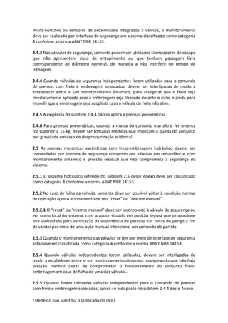 Este texto não substitui o publicado no DOU
micro-switches ou sensores de proximidade integrados à válvula, o monitoramento
deve ser realizado por interface de segurança em sistema classificado como categoria
4 conforme a norma ABNT NBR 14153.
2.4.3 Nas válvulas de segurança, somente podem ser utilizados silenciadores de escape
que não apresentem risco de entupimento ou que tenham passagem livre
correspondente ao diâmetro nominal, de maneira a não interferir no tempo de
frenagem.
2.4.4 Quando válvulas de segurança independentes forem utilizadas para o comando
de prensas com freio e embreagem separados, devem ser interligadas de modo a
estabelecer entre si um monitoramento dinâmico, para assegurar que o freio seja
imediatamente aplicado caso a embreagem seja liberada durante o ciclo, e ainda para
impedir que a embreagem seja acoplada caso a válvula do freio não atue.
2.4.5 A exigência do subitem 2.4.4 não se aplica a prensas pneumáticas.
2.4.6 Para prensas pneumáticas, quando a massa do conjunto martelo e ferramenta
for superior a 15 kg, devem ser tomadas medidas que impeçam a queda do conjunto
por gravidade em caso de despressurização acidental.
2.5 As prensas mecânicas excêntricas com freio-embreagem hidráulico devem ser
comandadas por sistema de segurança composto por válvulas em redundância, com
monitoramento dinâmico e pressão residual que não comprometa a segurança do
sistema.
2.5.1 O sistema hidráulico referido no subitem 2.5 deste Anexo deve ser classificado
como categoria 4 conforme a norma ABNT NBR 14153.
2.5.2 No caso de falha da válvula, somente deve ser possível voltar à condição normal
de operação após o acionamento de seu “reset” ou “rearme manual”.
2.5.2.1 O “reset” ou “rearme manual” deve ser incorporado à válvula de segurança ou
em outro local do sistema, com atuador situado em posição segura que proporcione
boa visibilidade para verificação da inexistência de pessoas nas zonas de perigo a fim
de validar por meio de uma ação manual intencional um comando de partida.
2.5.3 Quando o monitoramento das válvulas se der por meio de interface de segurança
esta deve ser classificada como categoria 4 conforme a norma ABNT NBR 14153.
2.5.4 Quando válvulas independentes forem utilizadas, devem ser interligadas de
modo a estabelecer entre si um monitoramento dinâmico, assegurando que não haja
pressão residual capaz de comprometer o funcionamento do conjunto freio-
embreagem em caso de falha de uma das válvulas.
2.5.5 Quando forem utilizadas válvulas independentes para o comando de prensas
com freio e embreagem separados, aplica-se o disposto no subitem 2.4.4 deste Anexo.
 