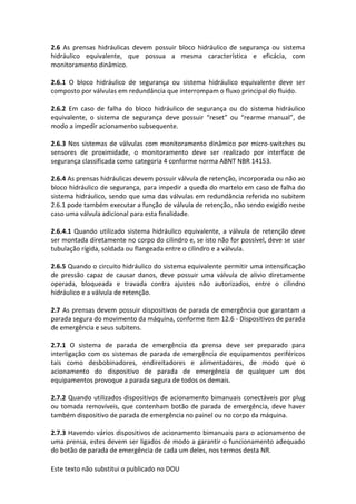 Este texto não substitui o publicado no DOU
2.6 As prensas hidráulicas devem possuir bloco hidráulico de segurança ou sistema
hidráulico equivalente, que possua a mesma característica e eficácia, com
monitoramento dinâmico.
2.6.1 O bloco hidráulico de segurança ou sistema hidráulico equivalente deve ser
composto por válvulas em redundância que interrompam o fluxo principal do fluido.
2.6.2 Em caso de falha do bloco hidráulico de segurança ou do sistema hidráulico
equivalente, o sistema de segurança deve possuir “reset” ou “rearme manual”, de
modo a impedir acionamento subsequente.
2.6.3 Nos sistemas de válvulas com monitoramento dinâmico por micro-switches ou
sensores de proximidade, o monitoramento deve ser realizado por interface de
segurança classificada como categoria 4 conforme norma ABNT NBR 14153.
2.6.4 As prensas hidráulicas devem possuir válvula de retenção, incorporada ou não ao
bloco hidráulico de segurança, para impedir a queda do martelo em caso de falha do
sistema hidráulico, sendo que uma das válvulas em redundância referida no subitem
2.6.1 pode também executar a função de válvula de retenção, não sendo exigido neste
caso uma válvula adicional para esta finalidade.
2.6.4.1 Quando utilizado sistema hidráulico equivalente, a válvula de retenção deve
ser montada diretamente no corpo do cilindro e, se isto não for possível, deve se usar
tubulação rígida, soldada ou flangeada entre o cilindro e a válvula.
2.6.5 Quando o circuito hidráulico do sistema equivalente permitir uma intensificação
de pressão capaz de causar danos, deve possuir uma válvula de alivio diretamente
operada, bloqueada e travada contra ajustes não autorizados, entre o cilindro
hidráulico e a válvula de retenção.
2.7 As prensas devem possuir dispositivos de parada de emergência que garantam a
parada segura do movimento da máquina, conforme item 12.6 - Dispositivos de parada
de emergência e seus subitens.
2.7.1 O sistema de parada de emergência da prensa deve ser preparado para
interligação com os sistemas de parada de emergência de equipamentos periféricos
tais como desbobinadores, endireitadores e alimentadores, de modo que o
acionamento do dispositivo de parada de emergência de qualquer um dos
equipamentos provoque a parada segura de todos os demais.
2.7.2 Quando utilizados dispositivos de acionamento bimanuais conectáveis por plug
ou tomada removíveis, que contenham botão de parada de emergência, deve haver
também dispositivo de parada de emergência no painel ou no corpo da máquina.
2.7.3 Havendo vários dispositivos de acionamento bimanuais para o acionamento de
uma prensa, estes devem ser ligados de modo a garantir o funcionamento adequado
do botão de parada de emergência de cada um deles, nos termos desta NR.
 