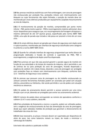 Este texto não substitui o publicado no DOU
2.8 Nas prensas mecânicas excêntricas com freio-embreagem, com zona de prensagem
não enclausurada por proteção fixa, proteções móveis com intertravamento com
bloqueio ou cujas ferramentas não sejam fechadas, a posição do martelo deve ser
monitorada por sinais elétricos produzidos por equipamento acoplado mecanicamente
ao eixo da máquina.
2.8.1 O monitoramento da posição do martelo, compreendido por ponto morto
inferior - PMI, ponto morto superior - PMS e escorregamento máximo admissível, deve
incluir dispositivos para assegurar que, se o escorregamento da frenagem ultrapassar o
máximo admissível de até 15º (quinze graus), especificado pela norma ABNT NBR
13930, uma ação de parada seja iniciada e não possa ser possível o início de um novo
ciclo.
2.8.1.1 Os sinais elétricos devem ser gerados por chaves de segurança com duplo canal
e ruptura positiva, monitoradas por interface de segurança classificada como categoria
4 conforme a norma ABNT NBR 14153.
2.8.1.2 Quando for utilizada interface de segurança programável que tenha blocos de
programação dedicados à função de controle e supervisão do PMS, PMI e
escorregamento, a exigência de duplo canal fica dispensada.
2.8.2 Para prensas em que não seja possível garantir a parada segura do martelo em
função de sua velocidade e do tempo de resposta da máquina, não é permitido o uso
de cortinas de luz para proteção da zona de prensagem, ficando dispensada a
exigência do subitem 2.8.1 deste Anexo, devendo a zona de prensagem ser protegida
com proteções fixas ou móveis com intertravamento com bloqueio, conforme item
12.5 - Sistemas de Segurança e seus subitens.
2.9 As prensas que possuem zona de prensagem ou de trabalho enclausurada ou
utilizam somente ferramentas fechadas podem ser acionadas por pedal com atuação
elétrica, pneumática ou hidráulica, não sendo permitido o uso de pedais com atuação
mecânica ou alavancas.
2.9.1 Os pedais de acionamento devem permitir o acesso somente por uma única
direção e por um pé, devendo ser protegidos para evitar seu acionamento acidental.
2.9.2 O número de pedais deve corresponder ao número de operadores conforme o
subitem 12.4.7 e seus subitens, desta NR.
2.9.3 Para atividades de forjamento a morno e a quente, podem ser utilizados pedais,
sem a exigência de enclausuramento da face de alimentação da zona de prensagem,
desde que sejam adotadas medidas de proteção que garantam o distanciamento do
trabalhador das áreas de risco.
2.9.3.1 Caso necessário, as pinças e tenazes devem ser suportadas por dispositivos de
alívio de peso, tais como balancins móveis ou tripés, de modo a minimizar a
sobrecarga do trabalho.
 