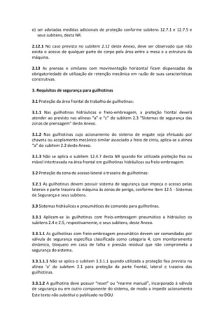 Este texto não substitui o publicado no DOU
e) ser adotadas medidas adicionais de proteção conforme subitens 12.7.1 e 12.7.5 e
seus subitens, desta NR.
2.12.1 No caso previsto no subitem 2.12 deste Anexo, deve ser observado que não
exista o acesso de qualquer parte do corpo pela área entre a mesa e a estrutura da
máquina.
2.13 As prensas e similares com movimentação horizontal ficam dispensadas da
obrigatoriedade de utilização de retenção mecânica em razão de suas características
construtivas.
3. Requisitos de segurança para guilhotinas
3.1 Proteção da área frontal de trabalho de guilhotinas:
3.1.1 Nas guilhotinas hidráulicas e freio-embreagem, a proteção frontal deverá
atender ao previsto nas alíneas “a” e “c” do subitem 2.3 “Sistemas de segurança das
zonas de prensagem” deste Anexo.
3.1.2 Nas guilhotinas cujo acionamento do sistema de engate seja efetuado por
chaveta ou acoplamento mecânico similar associado a freio de cinta, aplica-se a alínea
“a” do subitem 2.2 deste Anexo.
3.1.3 Não se aplica o subitem 12.4.7 desta NR quando for utilizada proteção fixa ou
móvel intertravada na área frontal em guilhotinas hidráulicas ou freio-embreagem.
3.2 Proteção da zona de acesso lateral e traseira de guilhotinas:
3.2.1 As guilhotinas devem possuir sistema de segurança que impeça o acesso pelas
laterais e parte traseira da máquina às zonas de perigo, conforme item 12.5 - Sistemas
de Segurança e seus subitens.
3.3 Sistemas hidráulicos e pneumáticos de comando para guilhotinas.
3.3.1 Aplicam-se às guilhotinas com freio-embreagem pneumático e hidráulico os
subitens 2.4 e 2.5, respectivamente, e seus subitens, deste Anexo.
3.3.1.1 As guilhotinas com freio-embreagem pneumático devem ser comandadas por
válvula de segurança específica classificada como categoria 4, com monitoramento
dinâmico, bloqueio em caso de falha e pressão residual que não comprometa a
segurança do sistema.
3.3.1.1.1 Não se aplica o subitem 3.3.1.1 quando utilizada a proteção fixa prevista na
alínea ‘a’ do subitem 2.1 para proteção da parte frontal, lateral e traseira das
guilhotinas.
3.3.1.2 A guilhotina deve possuir “reset” ou “rearme manual”, incorporado à válvula
de segurança ou em outro componente do sistema, de modo a impedir acionamento
 