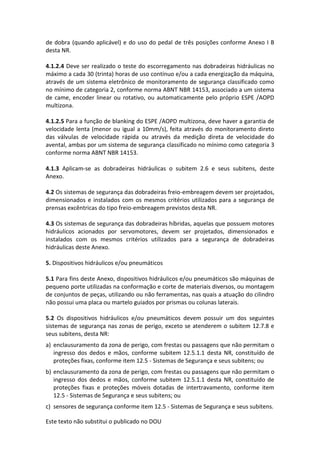 Este texto não substitui o publicado no DOU
de dobra (quando aplicável) e do uso do pedal de três posições conforme Anexo I B
desta NR.
4.1.2.4 Deve ser realizado o teste do escorregamento nas dobradeiras hidráulicas no
máximo a cada 30 (trinta) horas de uso contínuo e/ou a cada energização da máquina,
através de um sistema eletrônico de monitoramento de segurança classificado como
no mínimo de categoria 2, conforme norma ABNT NBR 14153, associado a um sistema
de came, encoder linear ou rotativo, ou automaticamente pelo próprio ESPE /AOPD
multizona.
4.1.2.5 Para a função de blanking do ESPE /AOPD multizona, deve haver a garantia de
velocidade lenta (menor ou igual a 10mm/s), feita através do monitoramento direto
das válvulas de velocidade rápida ou através da medição direta de velocidade do
avental, ambas por um sistema de segurança classificado no mínimo como categoria 3
conforme norma ABNT NBR 14153.
4.1.3 Aplicam-se as dobradeiras hidráulicas o subitem 2.6 e seus subitens, deste
Anexo.
4.2 Os sistemas de segurança das dobradeiras freio-embreagem devem ser projetados,
dimensionados e instalados com os mesmos critérios utilizados para a segurança de
prensas excêntricas do tipo freio-embreagem previstos desta NR.
4.3 Os sistemas de segurança das dobradeiras híbridas, aquelas que possuem motores
hidráulicos acionados por servomotores, devem ser projetados, dimensionados e
instalados com os mesmos critérios utilizados para a segurança de dobradeiras
hidráulicas deste Anexo.
5. Dispositivos hidráulicos e/ou pneumáticos
5.1 Para fins deste Anexo, dispositivos hidráulicos e/ou pneumáticos são máquinas de
pequeno porte utilizadas na conformação e corte de materiais diversos, ou montagem
de conjuntos de peças, utilizando ou não ferramentas, nas quais a atuação do cilindro
não possui uma placa ou martelo guiados por prismas ou colunas laterais.
5.2 Os dispositivos hidráulicos e/ou pneumáticos devem possuir um dos seguintes
sistemas de segurança nas zonas de perigo, exceto se atenderem o subitem 12.7.8 e
seus subitens, desta NR:
a) enclausuramento da zona de perigo, com frestas ou passagens que não permitam o
ingresso dos dedos e mãos, conforme subitem 12.5.1.1 desta NR, constituído de
proteções fixas, conforme item 12.5 - Sistemas de Segurança e seus subitens; ou
b) enclausuramento da zona de perigo, com frestas ou passagens que não permitam o
ingresso dos dedos e mãos, conforme subitem 12.5.1.1 desta NR, constituído de
proteções fixas e proteções móveis dotadas de intertravamento, conforme item
12.5 - Sistemas de Segurança e seus subitens; ou
c) sensores de segurança conforme item 12.5 - Sistemas de Segurança e seus subitens.
 