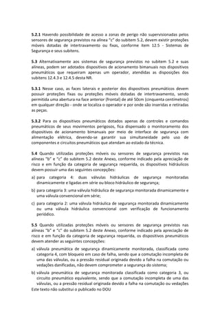 Este texto não substitui o publicado no DOU
5.2.1 Havendo possibilidade de acesso a zonas de perigo não supervisionadas pelos
sensores de segurança previstos na alínea “c” do subitem 5.2, devem existir proteções
móveis dotadas de intertravamento ou fixas, conforme item 12.5 - Sistemas de
Segurança e seus subitens.
5.3 Alternativamente aos sistemas de segurança previstos no subitem 5.2 e suas
alíneas, podem ser adotados dispositivos de acionamento bimanuais nos dispositivos
pneumáticos que requeiram apenas um operador, atendidas as disposições dos
subitens 12.4.3 e 12.4.5 desta NR.
5.3.1 Nesse caso, as faces laterais e posterior dos dispositivos pneumáticos devem
possuir proteções fixas ou proteções móveis dotadas de intertravamento, sendo
permitida uma abertura na face anterior (frontal) de até 50cm (cinquenta centímetros)
em qualquer direção - onde se localiza o operador e por onde são inseridas e retiradas
as peças.
5.3.2 Para os dispositivos pneumáticos dotados apenas de controles e comandos
pneumáticos de seus movimentos perigosos, fica dispensado o monitoramento dos
dispositivos de acionamento bimanuais por meio de interface de segurança com
alimentação elétrica, devendo-se garantir sua simultaneidade pelo uso de
componentes e circuitos pneumáticos que atendam ao estado da técnica.
5.4 Quando utilizadas proteções móveis ou sensores de segurança previstos nas
alíneas “b” e “c” do subitem 5.2 deste Anexo, conforme indicado pela apreciação de
risco e em função da categoria de segurança requerida, os dispositivos hidráulicos
devem possuir uma das seguintes concepções:
a) para categoria 4: duas válvulas hidráulicas de segurança monitoradas
dinamicamente e ligadas em série ou bloco hidráulico de segurança;
b) para categoria 3: uma válvula hidráulica de segurança monitorada dinamicamente e
uma válvula convencional em série;
c) para categoria 2: uma válvula hidráulica de segurança monitorada dinamicamente
ou uma válvula hidráulica convencional com verificação de funcionamento
periódico.
5.5 Quando utilizadas proteções móveis ou sensores de segurança previstos nas
alíneas “b” e “c” do subitem 5.2 deste Anexo, conforme indicado pela apreciação de
risco e em função da categoria de segurança requerida, os dispositivos pneumáticos
devem atender as seguintes concepções:
a) válvula pneumática de segurança dinamicamente monitorada, classificada como
categoria 4, com bloqueio em caso de falha, sendo que a comutação incompleta de
uma das válvulas, ou a pressão residual originada devido a falha na comutação ou
vedações danificadas, não devem comprometer a segurança do sistema;
b) válvula pneumática de segurança monitorada classificada como categoria 3, ou
circuito pneumático equivalente, sendo que a comutação incompleta de uma das
válvulas, ou a pressão residual originada devido a falha na comutação ou vedações
 