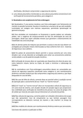 Este texto não substitui o publicado no DOU
danificadas, não devem comprometer a segurança do sistema;
c) uma válvula pneumática monitorada ou uma válvula pneumática convencional com
verificação de funcionamento periódico, para categoria 2.
6. Recalcadora com acoplamento de freio-embreagem
6.1 Recalcadora: É uma prensa mecânica com freio-embreagem com fechamento do
martelo na posição horizontal. Recalcar é transformar uma barra de aço sob condições
controladas em estágios com matrizes sequenciais, permitindo aproximação da
geometria da peça.
6.2 Para atividades em recalcadoras no forjamento a quente podem ser utilizados
pedais, sem a exigência de enclausuramento da face de alimentação da zona de
prensagem, desde que sejam utilizadas tenazes que garantam o distanciamento do
trabalhador das zonas de perigo.
6.2.1 As demais partes da máquina que permitam o acesso à área de risco devem ser
protegidas por proteções móveis intertravadas ou fixas conforme item 12.5 - Sistemas
de Segurança e seus subitens.
6.2.2 Os pedais de acionamento devem permitir o acesso somente por uma única
direção e por um pé, devendo ser protegidos para evitar seu acionamento acidental,
sendo vedado o uso de pedal de atuação mecânica.
6.3 A utilização de tenazes deve ser suportadas por dispositivos de alívio de peso, tais
como balancins móveis, barras ou tripés, de modo a minimizar a sobrecarga do
trabalho.
6.4 As recalcadoras com freio-embreagem pneumático devem ser comandadas por
válvula de segurança específica classificada como categoria 4, com monitoramento
dinâmico e pressão residual que não comprometa a segurança do sistema e, que fique
bloqueada em caso de falha.
6.4.1 No caso de falha da válvula, somente deve ser possível voltar à condição normal
de operação após o acionamento de seu “reset” ou “rearme manual”.
6.4.1.1 O “reset” ou “rearme manual” deve ser incorporado à válvula de segurança ou
em outro local do sistema, com atuador situado em posição segura que proporcione
boa visibilidade para verificação da inexistência de pessoas nas zonas de perigo a fim
de validar por meio de uma ação manual intencional um comando de partida.
6.4.2 Nas válvulas de segurança, somente podem ser utilizados silenciadores de escape
que não apresentem risco de entupimento ou que tenham passagem livre
correspondente ao diâmetro nominal, de maneira a não interferir no tempo de
frenagem.
6.4.3 Nos modelos de válvulas com monitoramento dinâmico externo por pressostato,
 