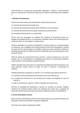Este texto não substitui o publicado no DOU
micro-switches ou sensores de proximidade integrados à válvula, o monitoramento
deve ser realizado por interface de segurança em sistema classificado como categoria
4.
7. Martelos de forjamento
7.1 Para fins deste Anexo, são considerados martelos de forjamento:
a) martelos de forjamento de queda livre;
b) martelos de forjamento de duplo efeito, hidráulicos ou pneumáticos;
c) martelos de forjamento contra golpe, hidráulicos ou pneumáticos;
d) marteletes de forjamento a ar comprimido.
7.2 As zonas de prensagem ou trabalho dos martelos de forjamento devem ser
dotadas de proteções fixas ou, se necessário, proteções móveis com intertravamento,
conforme alínea “a”, do subitem 2.1 deste Anexo.
7.3 Para atividades em martelo de forjamento a quente, podem ser utilizados pedais
ou alavancas, sem a exigência de enclausuramento da face de alimentação e retirada
de peças da zona de prensagem ou trabalho, desde que sejam adotadas medidas de
proteção que garantam o distanciamento do trabalhador das zonas de perigo por meio
de barreira física.
7.3.1 Os pedais de acionamento devem permitir o acesso somente por uma única
direção e por um pé, devendo ser protegidos para evitar seu acionamento acidental,
sendo vedado o uso de pedal de atuação mecânica.
7.3.2 A utilização de tenazes deve ser suportada por dispositivos de alívio de peso, tais
como balancins móveis, barras ou tripés, de modo a minimizar a sobrecarga do
trabalho.
7.4 Adicionalmente ao disposto no subitem 7.2 os martelos pneumáticos devem ter:
a) o parafuso central da cabeça do amortecedor preso com cabo de aço;
b) o mangote de entrada de ar com proteção que impeça sua projeção em caso de
ruptura; e
c) todos os prisioneiros, superior e inferior, travados com cabo de aço.
7.5 Para as atividades de forjamento a quente em martelos ou prensas, medidas
adicionais de proteção coletiva devem ser adotadas para evitar que a projeção de
partes do material que está sendo processado ou fagulhas atinjam os trabalhadores.
8. Prensa Enfardadeira Vertical
8.1 As prensas enfardadeiras verticais ficam dispensadas do uso do bloco hidráulico de
segurança, desde que atendidas as seguintes exigências:
 